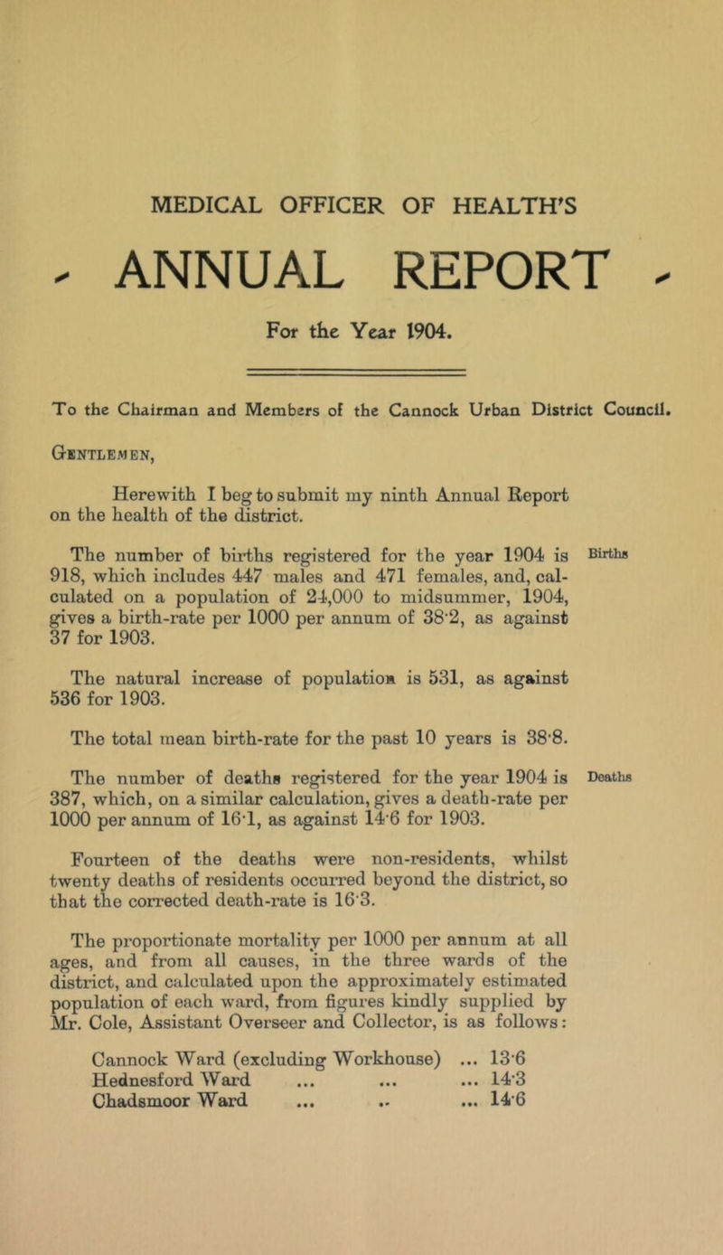 MEDICAL OFFICER OF HEALTHS - ANNUAL REPORT - For the Year 1904. To the Chairman and Members of the Cannock Urban District Council. Gentlemen, Herewith I beg to submit my ninth Annual Report on the health of the district. The number of births registered for the year 1904 is Births 918, which includes 447 males and 471 females, and, cal- culated on a population of 24,000 to midsummer, 1904, gives a birth-rate per 1000 per annum of 38 2, as against 37 for 1903. The natural increase of population! is 531, as against 536 for 1903. The total mean birth-rate for the past 10 years is 38'8. The number of deaths registered for the year 1904 is Deaths 387, which, on a similar calculation, gives a death-rate per 1000 per annum of 16T, as against 14 6 for 1903. Fourteen of the deaths were non-residents, whilst twenty deaths of residents occurred beyond the district, so that the corrected death-rate is 16 3. The proportionate mortality per 1000 per annum at all ages, and from all causes, in the three wards of the district, and calculated upon the approximately estimated population of each ward, from figures kindly supplied by Mr. Cole, Assistant Overseer and Collector, is as follows: Cannock Ward (excluding Workhouse) ... 13-6 Hednesford Ward ... ... ... 14'3 Chadsmoor Ward ... .. ... 14'6