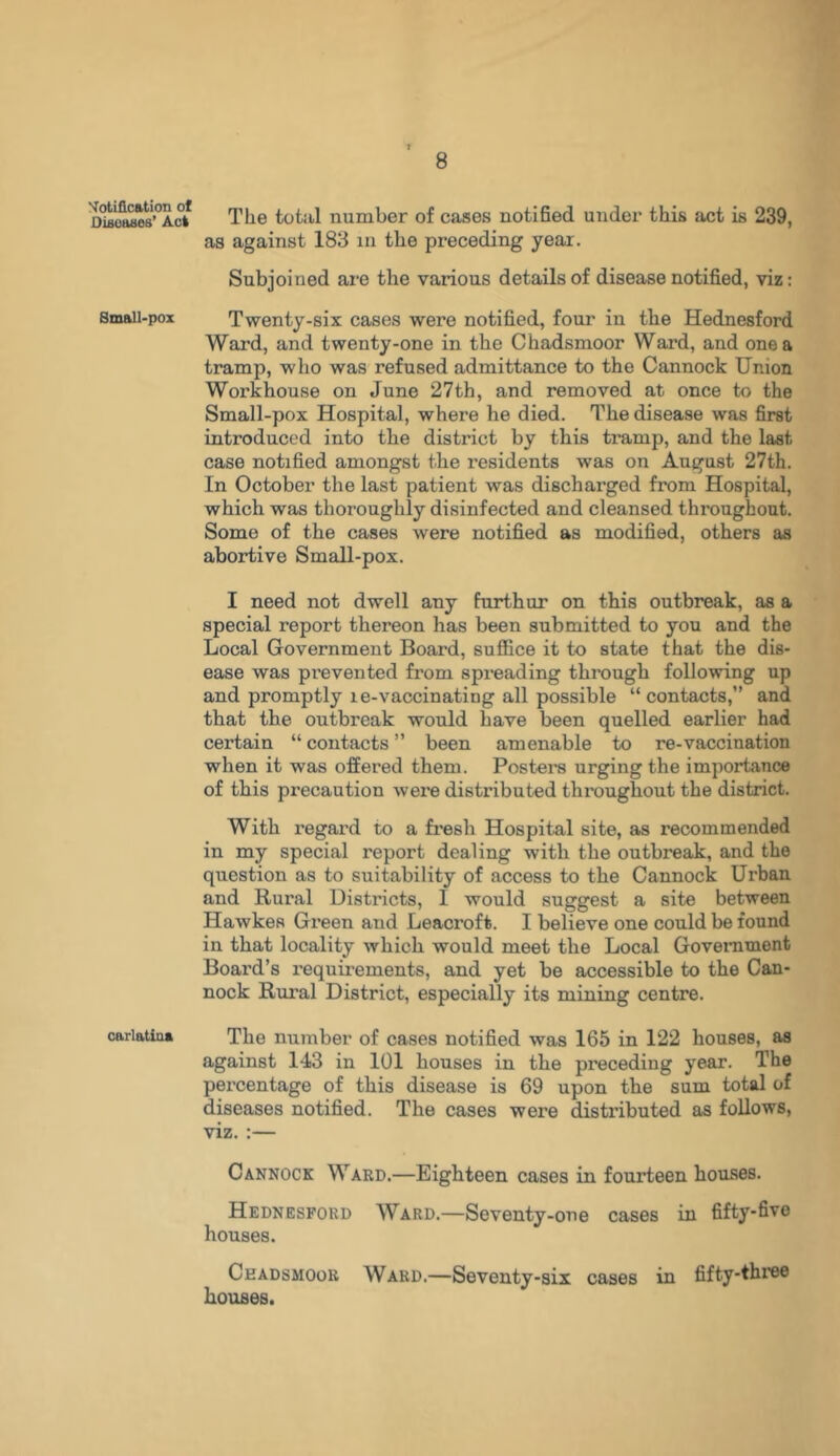 Notification of Diseases’ Act Small-pox carlatina 8 The total number of cases notified under this act is 239, as against 183 m the preceding year. Subjoined are the various details of disease notified, viz: Twenty-six cases were notified, four in the Hednesford Ward, and twenty-one in the Chadsmoor Ward, and one a tramp, who was refused admittance to the Cannock Union Workhouse on June 27th, and removed at once to the Small-pox Hospital, where he died. The disease was first introduced into the district by this tramp, and the last case notified amongst the residents was on August 27th. In October the last patient was dischai’ged from Hospital, which was thoroughly disinfected and cleansed throughout. Some of the cases were notified as modified, others as abortive Small-pox. I need not dwell any furthur on this outbreak, as a special report thereon has been submitted to you and the Local Government Board, suffice it to state that the dis- ease was prevented from spreading through following up and promptly le-vaccinating all possible “contacts,” and that the outbreak would have been quelled earlier had certain “ contacts ” been amenable to re-vaccination when it was offered them. Posters urging the importance of this precaution were distributed throughout the district. With regard to a fresh Hospital site, as recommended in my special report dealing with the outbreak, and the question as to suitability of access to the Cannock Urban and Rural Distracts, 1 would suggest a site between Hawkes Green and Leacroft. I believe one could be found in that locality which would meet the Local Government Board’s requirements, and yet be accessible to the Can- nock Rural District, especially its mining centre. The number of cases notified was 165 in 122 houses, as against 143 in 101 houses in the preceding year. The percentage of this disease is 69 upon the sum total of diseases notified. The cases were distributed as follows, viz. :— Cannock Ward.—Eighteen cases in fourteen houses. Hednesford Ward.—Seventy-one cases in fifty-five houses. Ckadsmoor Ward.—Seventy-six cases in fifty-three houses.