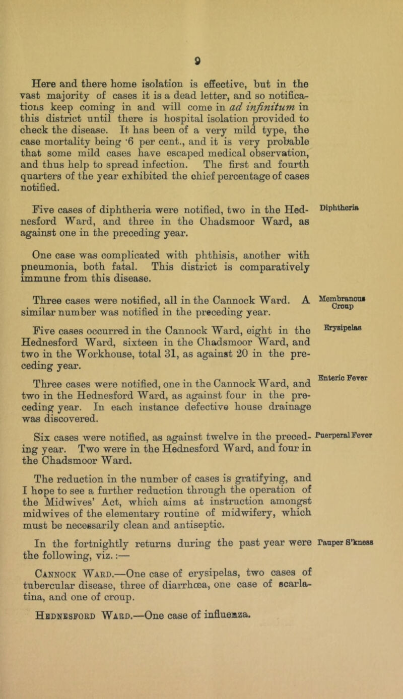 Here and there home isolation is effective, but in the vast majority of cases it is a dead letter, and so notifica- tions keep coming in and will come in ad infinitum in this district until there is hospital isolation provided to check the disease. It has been of a very mild type, the case mortality being ’6 per cent., and it is very probable that some mild cases have escaped medical observation, and thus help to spread infection. The first and fourth quarters of the year exhibited the chief percentage of cases notified. Five cases of diphtheria were notified, two in the Hed- nesford Ward, and three in the (Jhadsmoor Ward, as against one in the preceding year. One case was complicated with phthisis, another with pneumonia, both fatal. This district is comparatively immune from this disease. Three cases were notified, all in the Cannock Ward. A similar number was notified in the preceding year. Five cases occurred in the Cannock Ward, eight in the Hednesford Ward, sixteen in the Chadsmoor Ward, and two in the Workhouse, total 31, as against 20 in the pre- ceding year. Three cases were notified, one in the Cannock Ward, and two in the Hednesford Ward, as against four in the pre- ceding year. In each instance defective house drainage was discovered. Six cases were notified, as against twelve in the preced- ing year. Two were in the Hednesford Ward, and four in the Chadsmoor Ward. The reduction in the number of cases is gratifying, and I hope to see a further reduction through the operation of the Midwives’ Act, which aims at instruction amongst mid wives of the elementary routine of midwifery, which must be necessarily clean and antiseptic. In the fortnightly returns during the past year were the following, viz.:— Cannock Ward.—One case of erysipelas, two cases of tubercular disease, three of diarrhoea, one case of scarla- tina, and one of croup. Hednesford Ward.—One case of influenza. Diphtheria Membranous Croup Erysipelas Enteric Fever Puerperal Fever Tauper S’kness