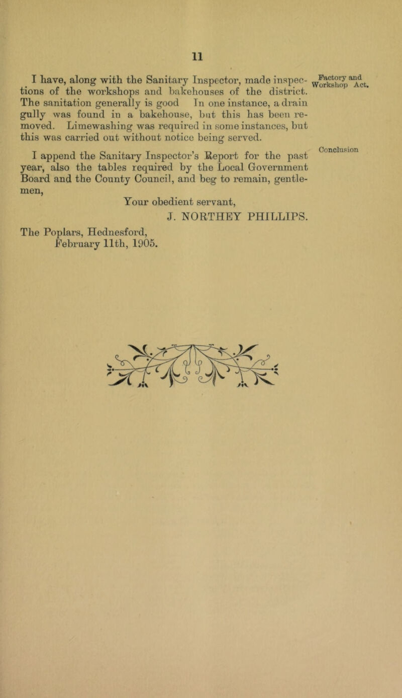 I have, along with the Sanitary Inspector, made inspec- tions of the workshops and bakehouses of the district. The sanitation generally is good In one instance, a drain gully was found in a bakehouse, but this has been re- moved. Limewashing was required in some instances, but this was carried out without notice being served. Factory and Workshop Act. I append the Sanitary Inspector’s Report for the past year, also the tables required by the Local Government Board and the County Council, and beg to remain, gentle- men, Your obedient servant, Conclusion J. NORTHEY PHILLIPS. The Poplars, Hednesford, February 11th, 1905.