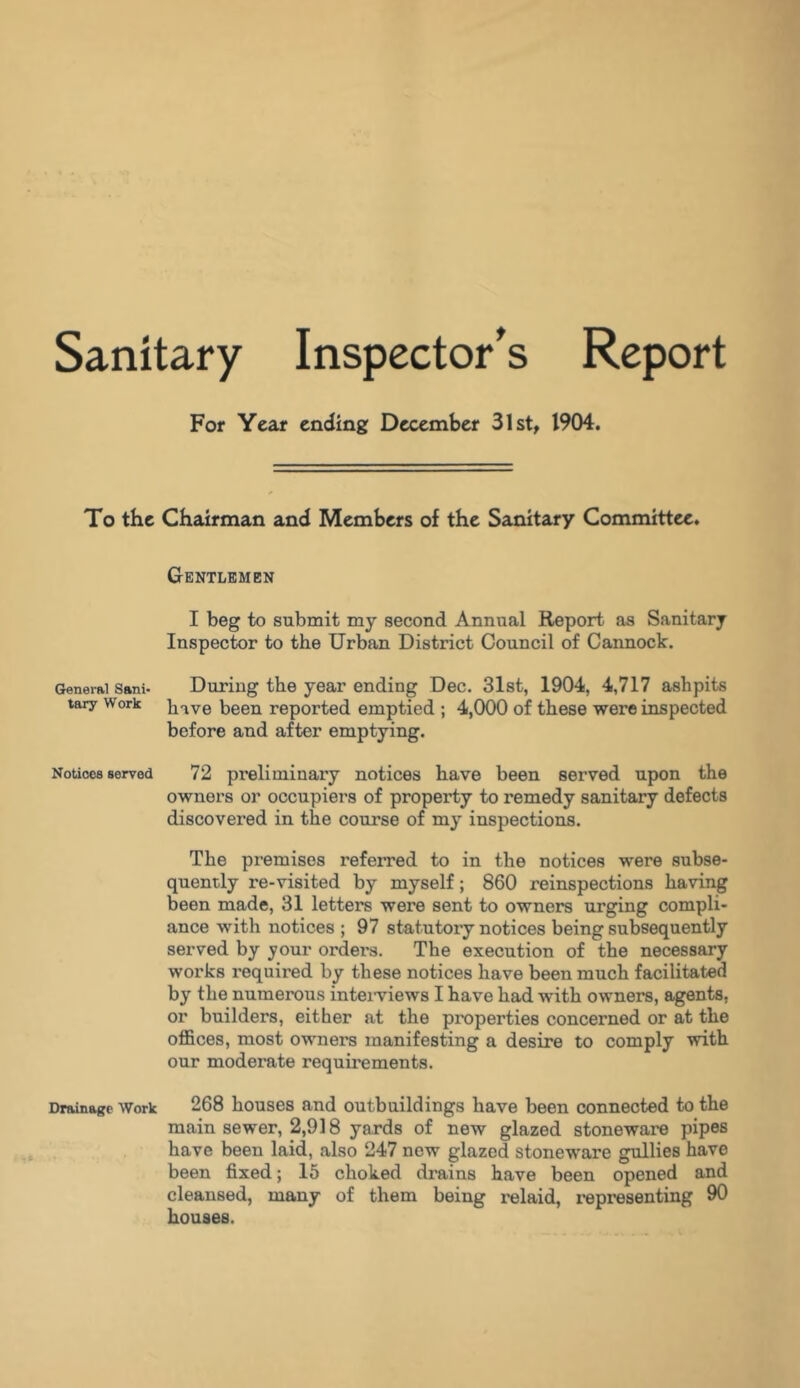 Sanitary Inspector’s Report For Year ending December 31st, 1904. To the Chairman and Members of the Sanitary Committee. Gentlemen I beg to submit my second Annual Report as Sanitary Inspector to the Urban District Council of Cannock. General Sani- During the year ending Dec. 31st, 1904, 4,717 ashpits tary Work hive been reported emptied ; 4,000 of these were inspected before and after emptying. Notices served 72 preliminary notices have been served upon the owners or occupiers of property to remedy sanitary defects discovered in the course of my inspections. The premises referred to in the notices were subse- quently re-visited by myself; 860 reinspections having been made, 31 letters were sent to owners urging compli- ance with notices ; 97 statutory notices being subsequently served by your orders. The execution of the necessary works required by these notices have been much facilitated by the numerous interviews I have had with owners, agents, or builders, either at the properties concerned or at the offices, most owners manifesting a desire to comply with our moderate requirements. Drainage Work 268 houses and outbuildings have been connected to the main sewer, 2,918 yards of new glazed stoneware pipes have been laid, also 247 new glazed stoneware gullies have been fixed; 15 choked drains have been opened and cleansed, many of them being relaid, representing 90 houses.