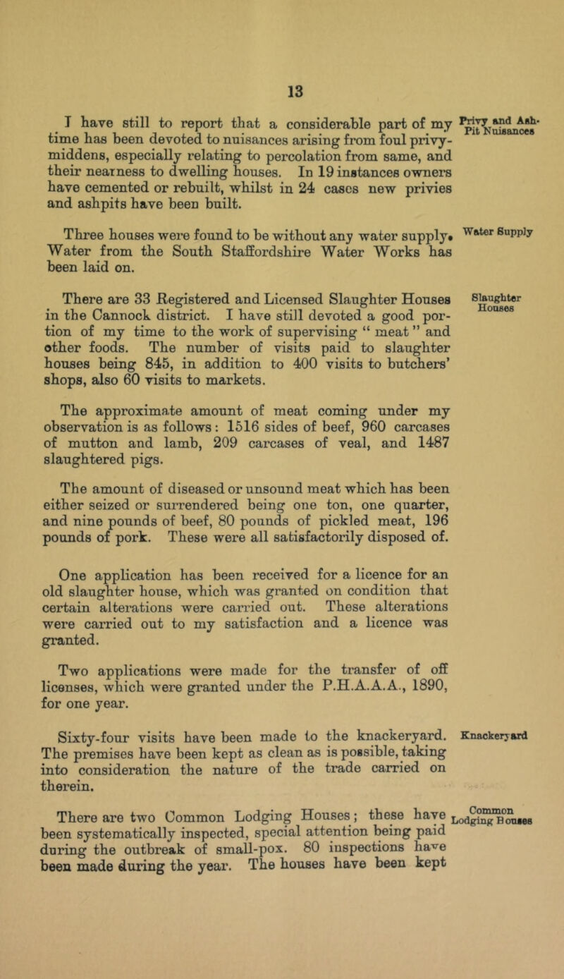I have still to report that a considerable part of my time has been devoted to nuisances arising from foul privy - middens, especially relating to percolation from same, and their neatness to dwelling houses. In 19 instances owners have cemented or rebuilt, whilst in 24 cases new privies and ashpits have been built. Three houses were found to be without any water supply# Water 8uPPJy Water from the South Staffordshire Water Works has been laid on. There are 33 Registered and Licensed Slaughter Houses in the Cannock district. I have still devoted a good por- tion of my time to the work of supervising “ meat ” and other foods. The number of visits paid to slaughter houses being 845, in addition to 400 visits to butchers’ shops, also 60 visits to markets. The approximate amount of meat coming under my observation is as follows: 1516 sides of beef, 960 carcases of mutton and lamb, 209 carcases of veal, and 1487 slaughtered pigs. The amount of diseased or unsound meat which has been either seized or surrendered being one ton, one quarter, and nine pounds of beef, 80 pounds of pickled meat, 196 pounds of pork. These were all satisfactorily disposed of. One application has been received for a licence for an old slaughter house, which was granted on condition that certain alterations were carried out. These altei’ations were carried out to my satisfaction and a licence was granted. Two applications were made for the transfer of off licenses, which were granted under the P.H.A.A.A., 1890, for one year. Sixty-four visits have been made to the knackeryard. Knackerjard The premises have been kept as clean as is possible, taking into consideration the nature of the trade carried on therein. There are two Common Lodging Houses ; these have LodRi^TtmiMB been systematically inspected, special attention being paid during the outbreak of small-pox. 80 inspections have been made during the year. The houses have been kept