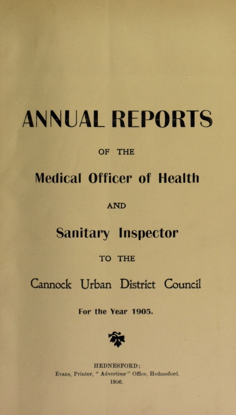 ANNIJAL REPORTS OF THE IMedical Officer of Health AND Saiiitai’y Inspector TO THE Cannock Urban District Council For the Year 1905. HEDNESFORD; Evans, Printer, “ Advertiser ” OflBce, Heduesford.