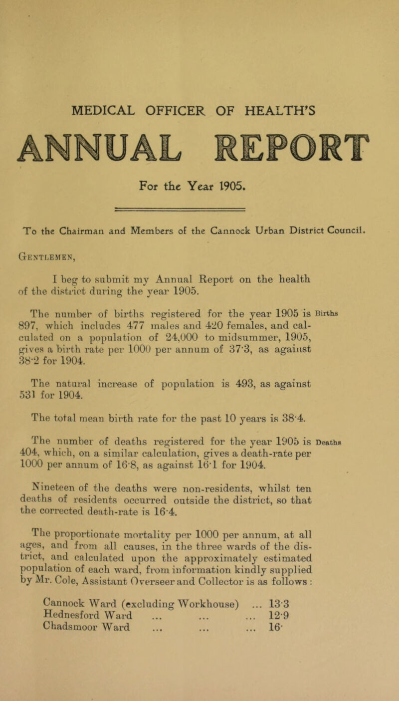 MEDICAL OFFICER OF HEALTH^S For the Year 1905. To the Chairman and Members of the Cannock Urban District Council. Gentlemen, I beg to submit my Annual Report on the health of the disti'ict during the year 1905. The number of births registei-ed for the year 1905 is Births 897, which includes 477 males and 420 females, and cal- culated on a population of 24,U00 to midsummer, 1905, gives a birth rate per 1000 per annum of 37'3, as against 38-2 for 1904. The natural increase of population is 493, as against 531 for 1904. The total mean birth I’ate for the past 10 years is 38'4. The number of deaths registered for the year 1905 is Deaths 404, which, on a similar calculation, gives a death-rate per 1000 per annum of 16'8, as against 16T for 1904. Nineteen of the deaths were non-residents, whilst ten deaths of residents occurred outside the district, so that the corrected death-rate is 16‘4. The proportionate mortality per 1000 per annum, at all ages, and from all causes, in the three wards of the dis- trict, and calculated upon the approximately estimated population of each ward, from information kindly supplied by Mr. Cole, Assistant Overseer and Collector is as follows : Cannock Ward (excluding Workhouse) ... 13’3 Hednesford Ward ... ... ... 12 9 Chadsmoor Ward ... ... ... 16'