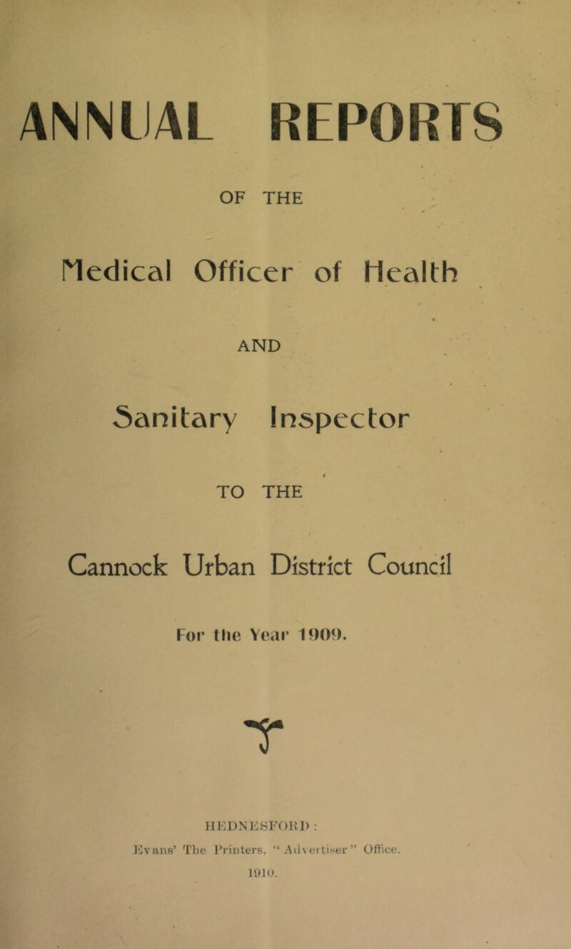 ANNUAL REPORTS OF THE Medical Officer of Health AND Sanitary Inspector € TO THE Cannock Urban District Council For the Yeai’ 1909. Javans’ The J’rinters, “ Advertiser Oflice.