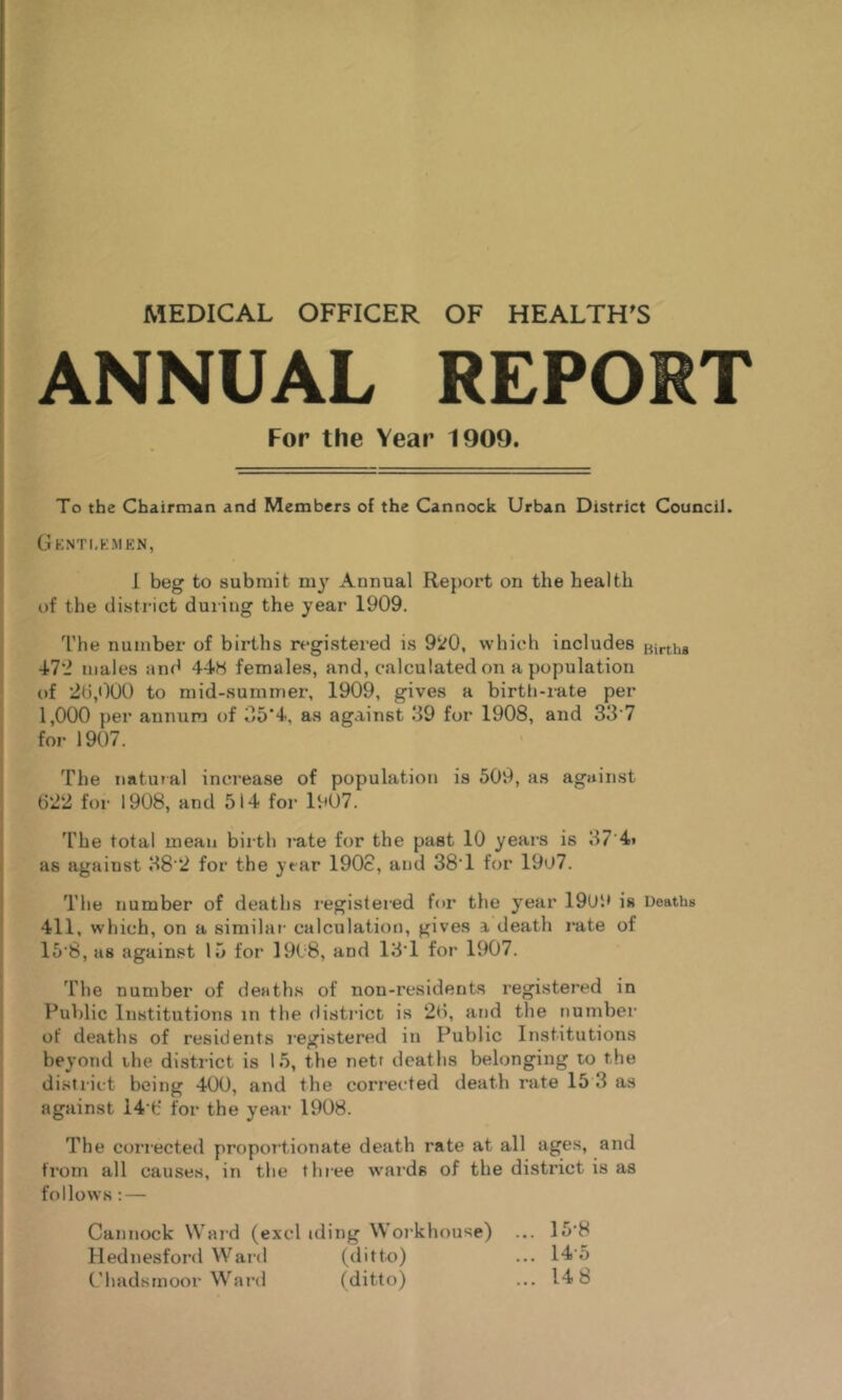 MEDICAL OFFICER OF HEALTH^S ANNUAL REPORT For the Year 1909. To the Chairman and Members of the Cannock Urban District Council. Gknti.kmen, 1 beg to submit m3' Annual Report on the health of the district during the 3'ear 1909. The number of births registered is 9i<f0, which includes Hirtha VI'l males and 44H females, and, calculated on a population of 26,000 to mid-summer, 1909, gives a birth-rate per 1,000 per annum of 35*4., as agviinst 39 for 1908, and 33’7 for 1907. The natur al increase of population is 509, as against 622 for 1908, and 514 for 1907. The total mean birth rate for the past 10 years is 37’4i as against 38’2 for the year 190c, and 38‘1 for 19o7. The number of deaths I’egistered for the year 1909 is Deaths 411, which, on a similar calculation, gives a, death rate of 15'8, as against 15 for 1908, and 13T for 1907. The number of deaths of non-residents I’egistered in Public Institutions in the district is 26, and the number of deaths of residents legistered in Public Institutions bej’ond the district is 15, the nett deaths belonging to the district being 400, and the corrected death rate 15 3 as against 14‘fc‘ for the year 1908. The corrected proportionate death rate at all ages, and from all causes, in the three wards of the district is as follows: — Cannock Ward (excl iding Workhouse) ... 15'8 Hednesford Ward (ditto) ... 14’5 (’hadstnoor Ward (ditto) ... 14 h