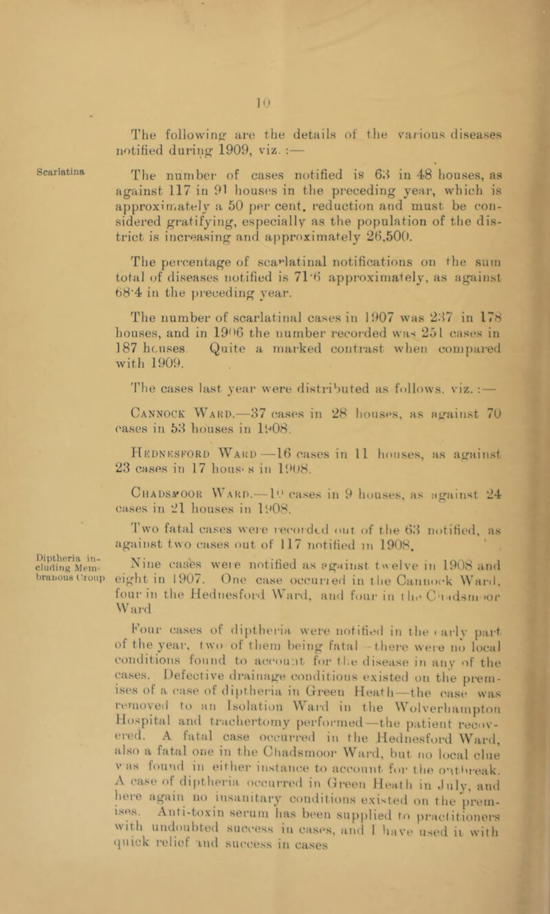 Scarlatina Diptbcria in- cluding Mem= braiious (buup lu The followirifr are the details of the va/ious diseases notified duriii 1909, viz. :— The number of cases notified is 6d in 48 houses, as against 117 in 91 houses in the preceding year, w’hich is approximately a 50 per cent, reduction and must be con- sidered gratifying, especially as the population of the dis- trict is increasing and approximately 2fi,50(). The percentage of sca*’latinal notifications on the sum total of diseases notified is 71’fi appi-oximately, as against 68’4 in the pi’eceding year. The number of scarlatinal cases in 1907 was 2.17 in 178 houses, and in 19'*C) the number reeoi-ded was 251 cast's in 187 houses Quite a marked contrast when compai-ed with 1909. 'I’he cases last year were distributed as follows, viz. :— Cannock Waud.—37 cases in 28 houses, as a</ainst 7U eases in 53 houses in 1908. Hednicskori) Ward—16 eases in 11 houses, as again.st 23 cases in 17 hous- s in I'.'US. CiiadsvOOR \\ AHD.—1'.‘ eases in 9 houses, as atrainst 24 cases in 21 houses in 1908. Two fatal cases were rtu'otdtd nut of the 63 notified, as against two eases out of 117 notified in 1908. Nine cases weie notified as against twelve in 1908 and eight in 1907. One case oceuned in the Cannock Ward, four in the Hednesford Ward, and four in l he C'lad.sm tor Waid Four cases of diptheria were notified in thetailv part of the year, two of them being fatal -there were no hical conditions found to at'cou.it for tl;e disease in any of the ca.ses. Defective drainage conditions existed on the prem- ises of a ease of dipthei-ia in Green Heath—the case was iemo\ed to an Isolatnin W ard in the \\ olverhampton Hospital and trachertomy performed—the patient recov- ered. A fatal case oceui-red in the Heilnesford Ward, also a fatal one in the Chadsnioor Ward, but no local clue V as found in either instance to account for the ontt>reak. A case of diptheria occurred in Git'en Heath in .Inly, and here again no insanitary conditions existed on the prem- i.ses. Anti-toxin serum has been .supplied to practitioner.s with undoubted success in cases, and 1 have used ii with (piick relief ind success in cases