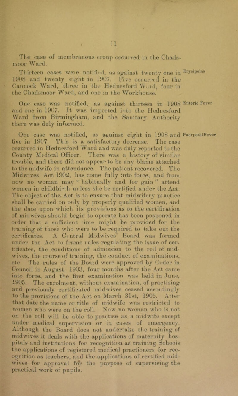 Tlie case of membranous crouj) occurred iu the Cliads- Ui00i‘ Ward. Tliii teen ca.ses weie notifb d, a.s ii<raiust twenty one in 1008 and twenty eight in 1907. Five occurrc<l in the (\innock' Ward, tliree in the Hednesford Ward, four in the Chadsmoor Ward, and one in the Workhouse. One case was notified, as against thii teen in ] 908 and one in 1907. It was imported i»ito the Hednesford Ward from Bii-mingham, and the Sanitaiy Authority tliere was duly informed. One case was notified, as against eight in 1908 and PuerperalFever five in 1907. This is a satisfactoiy decrease. The ease occurred in Hednesford Ward and was duly reported to the County Medical Officer. There was a lii.stoiy of similar trouble, and thei e did not appear to be any blame attached to the midwife in attendance. The patient recovered. The Midwives’ Act 1902, has come fully into force, and from now no woman may habitually and for gain ” attend women in childbirth unless she be certified under the Act. The object of the Act is to ensure that midwifery pi ac-tice shall be cari ied on only by properly qualified women, and the date upon which its provisions as to the certification of midwives should begin to operate has been posponed in Older that a sufficient time might be provided for the training of those who were to be required to take out the certificates. A Cmtral Midwives’ Hoard was formed under the Act to frame rules regulating the issue of cer- tificates, the conditions of admi.ssion to the roll of mid- wives. the course of training, the conduct of examinations, etc. ’I'he rules of the Hoaid were ap[)roved by Order in Council in August, 1908, four months after the Act came into force, and the first examination was heldin.Iune, 1905. The enrolment, withour examination, of practising and previously certificated midwives cea.sed accoidin trly to the provisions of tiie Act on ^lairh 31st, 1905. Alter that date the name or title of midwife was restricted to women who were on the I'oll. \ow no woman who is not on the roll will be able to practise as a mitlwifc except under medical supervision or in cases of emergency. Although the Board does not undertake the training of midwives it deals with the applications of maternity hos- pitals and institutions for recognition as training Schools the applications of registered medical practioners for rec- ognition as teachers, and the ayiplications of certified mid- wives for approval fdi’ the purpose of supervising the practical work of pupils.