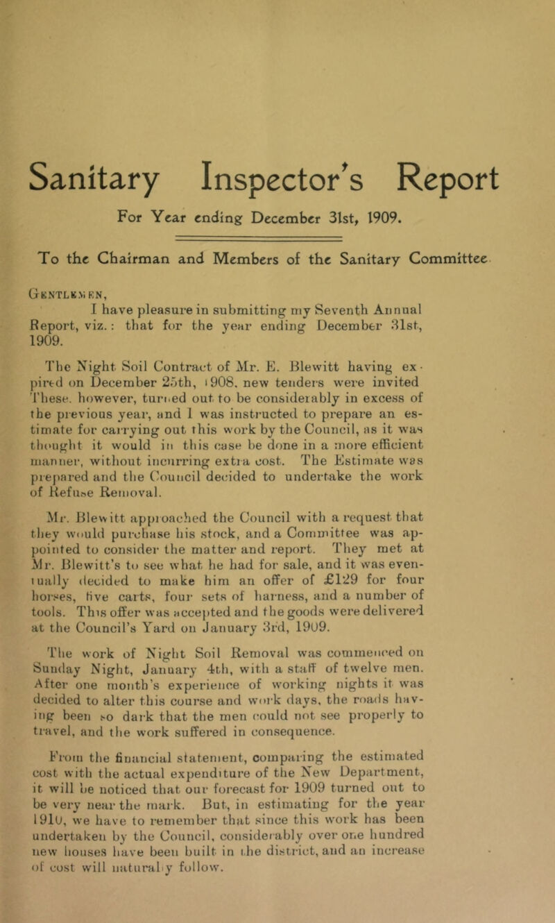 Sanitary Inspector's Report For Year ending December 3lst, 1909. To the Chairman and Members of the Sanitary Committee. GkNTLK.ViKN, I have pleasure in submitting my Seventh Annual Report, viz.: that for the year ending December .Slst, 1909. The Night Soil Contract of Mr. E. Blewitt having ex- pired on December 2oth, i908, new tenders w^ere invited These, however, turned out to be considerably in excess of the previous year’, and 1 was insti'ucted to prepai’e an es- timate for carrying out this work by the Council, as it was tlioirght it would in this case be done in a rnor’e efficient manner, without incurring extra cost. The Estimate was prepared and the Council decided to undertake the work of Kefii.-ie Removal. Mr-. Blewitt approached the Council with a request tliat they would pur-chase his stock, arrd a Committee was ap- pointed to consider the matter and report. They met at Mr. Blewitt’s to see what he had for sale, and it was even- tually decided to make him art offer of £129 for four horses, five carts, four sets of harness, arrd a number of tools. This offer was accejited and the goods were delivered at the Council’s Yard on January 8rd, 19U9. The work of Night Soil Removal was commenced on Sunday Night, January 4th, with a staff of twelve men. After one month’s experience of w-orking nights it was decided to alter this course and work days, the roads hav- ing been so dar k that the men could not see properly to tr-Hvel, and the work suffered in consequence. Fr-om the financial statement, comparing the estimated cost with the actual expenditure of the New Department, it will lie noticed that our forecast for 1909 turned out to be ver-y near the mark. But, in estimating for the year 191u, we have to remember that since this work has been undertaken by the Council, considetably over one hundred new houses have been built in t he district, and an incr'ease of cost will naturally follow.