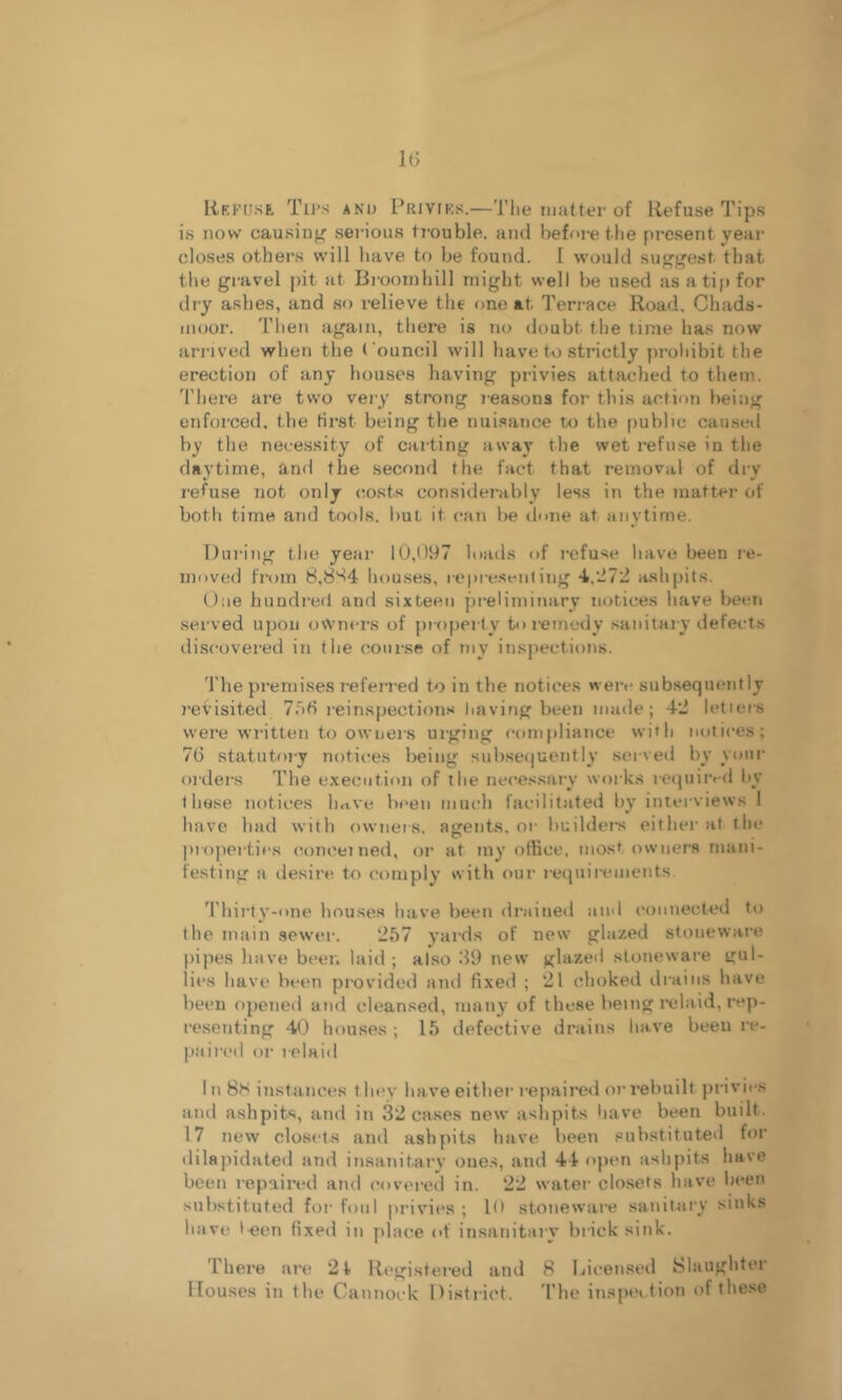 Rkfuse Tii’s ANu I’RivrKs.—The matter of Refuse Tips is now causing seia’ous ti-ouble. and before the present year closes others will have to be found. I would suggest that the gravel pit at Brooinhill might well be used as a tip for dry ashes, and so relieve the one at Terrace Road, Cbads- iMoor. Then again, there is no doubt the time has now arrived when the Council will have to strictly proliibit the erection of any houses having privies attached to them. 'I'here are two very strong reasons for this action being enforced, the first being the nuisance to the public caused by the necessity of carting away the wet refii.se in the daytime, and the .second the fact that removal of dry refuse not only costs considerably less in the matter of both time and tools, but it can be done at anytime. During the year 10,097 loads of refuse have been re- moved from 8,8'^4 houses, repre.scnling 4,d72 ashpits. One hundred and sixteen preliminary notices have been served upon owners of property to remedy .sanitary defects discovered in the course of my inspections. 'I'he premises referred to in the notices were subsequently revisited 7.~i6 reinspection.'^ Iiaving been made; 42 letters were wi'itten to owners urging compliance with notices; 76 statutory notices being sul).se(]uently served by your orders The e.xecution of the necessary works requiivd l»y these notices Imve been much facilitated by interviews I have had with ownets, asfents, or builders either at the projierties concerned, or at my office, most owners mani- festing a desire to comply with our reijuirements Thirty-one houses have been drained and connected to the main sewer. 257 yards of new glazed stoneware })ipes have beet; laid; al.so 69 new glazed stoneware gul- lies have been provided and fixed ; 21 choked drains have been opened and cleansed, man}’ of these being relaid, rep- resenting 40 houses; 15 defective drains have beeu re- paired or relaid 1 n 8H instances f hev have either repaired or rebuilt j)rivi*-s and ashpits, and in 32 cases new aslipits have been built. 17 new closets and ashpits have been substituted for dilapidated and insanitary ones, and 44 open ashpits have been repaired and covered in. 22 water closets have been substituted for foul privies ; K* stoneware sanitary sinks have l-een fixed in yilace of insanitary brick sink. There are 21- Rt*gistered and 8 Licensed Slaughter Houses in the Cannock District. 'I’lie inspection of these