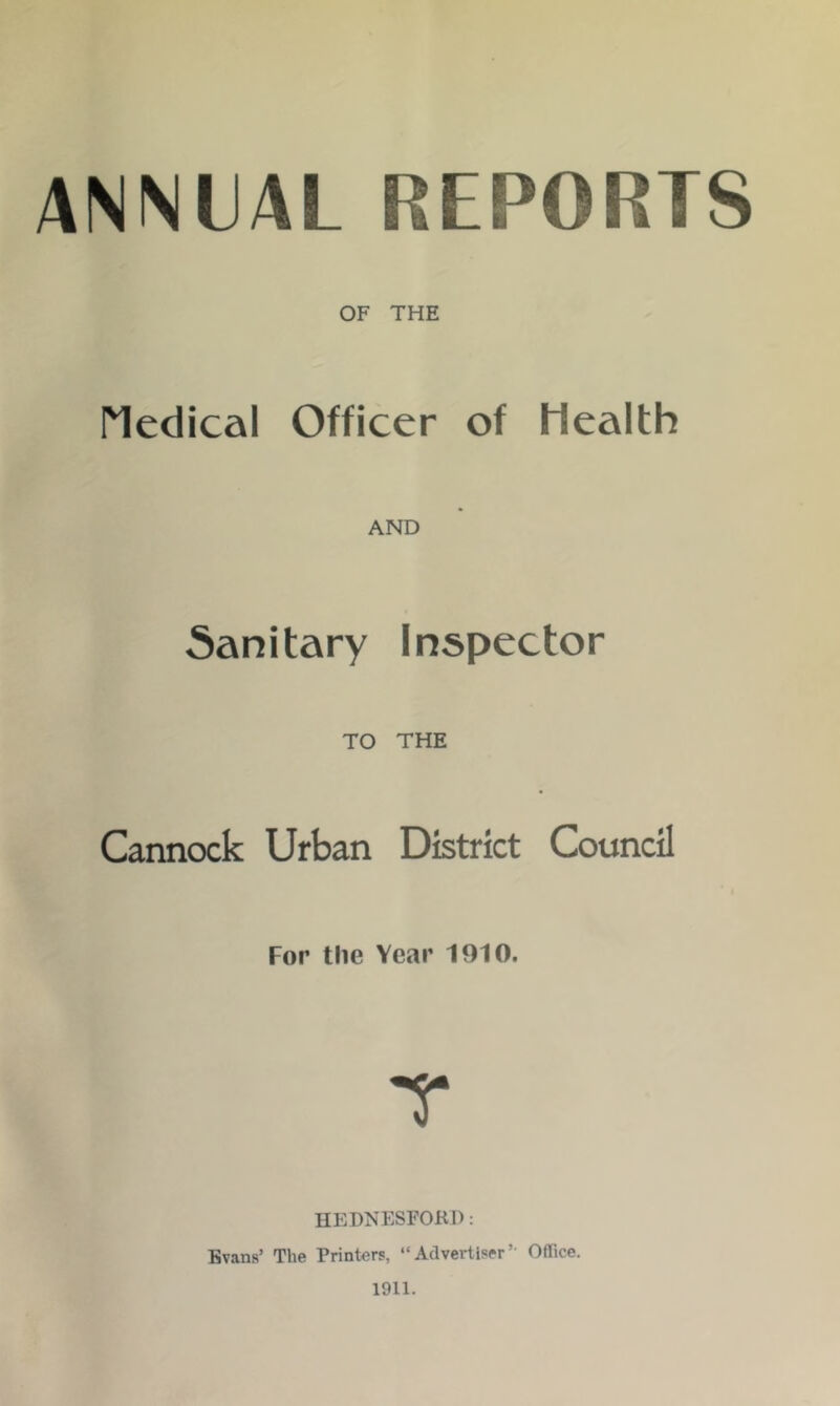 ANNUAL REPORTS OF THE Medical Officer of Health AND Sanitary Inspector TO THE Cannock Urban District Council For the Year 1910. HEDNESFORD: Evans’ The Printers, “Advertiser’ Office. 1911.