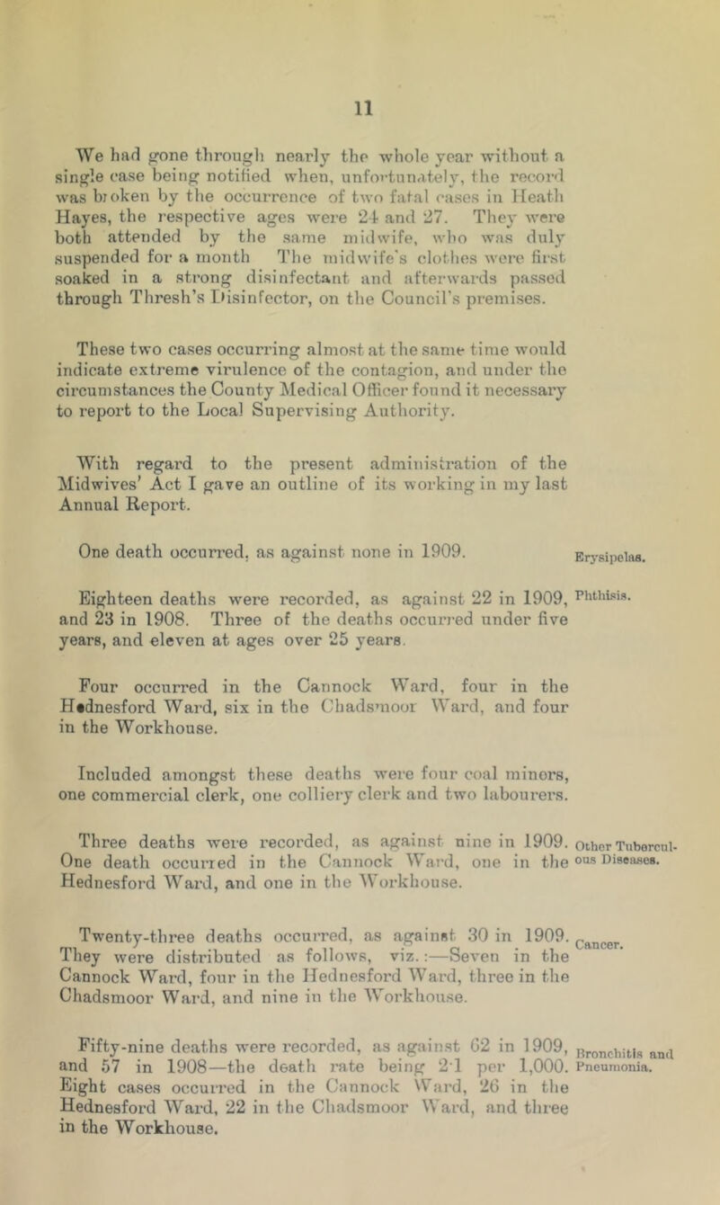 We had gone through nearly the whole year without a single ease being notified when, unfortunately, the record, was broken by the occurrence of two fatal eases in Heath Hayes, the respective ages were 2-1 and 27. They were both attended by the same midwife, who was duly suspended for a month The midwife's clothes were first soaked in a strong disinfectant and afterwards passed through Thresh’s Hisinfector, on the Council’s premises. These two cases occurring almost at the same time would indicate extreme virulence of the contagion, and under the circumstances the County Medical Officer found it necessaiy to report to the Local Supervising Authority. With regard to the present administration of the Midwives’ Act I gave an outline of its working in my last Annual Report. One death occurred, as against none in 1909. Erysipelas. Eighteen deaths were l’ecorded, as against 22 in 1909, Phthisis, and 23 in 1908. Three of the deaths occurred under five years, and eleven at ages over 25 years. Four occurred in the Cannock Ward, four in the Hednesford Ward, six in the Chadsmoor Ward, and four in the Workhouse. Included amongst these deaths were four coal minors, one commercial clerk, one colliery clerk and two labourers. Three deaths were recorded, as against nine in 1909. other Tuborcui- One death occurred in the Cannock Ward, one in the ous Diseases- Hednesford Ward, and one in the Workhouse. Twenty-three deaths occurred, as against 30 in 1909. Cftncer They were distributed as follows, viz.:—Seven in the Cannock Ward, four in the Hednesford Ward, three in the Chadsmoor Ward, and nine in the Workhouse. Fifty-nine deaths were recorded, as against 02 in 1909, nroncliitis nmi and 57 in 1908—the death rate being 21 per 1,000. Pneumonia. Eight cases occurred in the Cannock Ward, 26 in the Hednesford Ward, 22 in the Chadsmoor Ward, and three in the Workhouse.