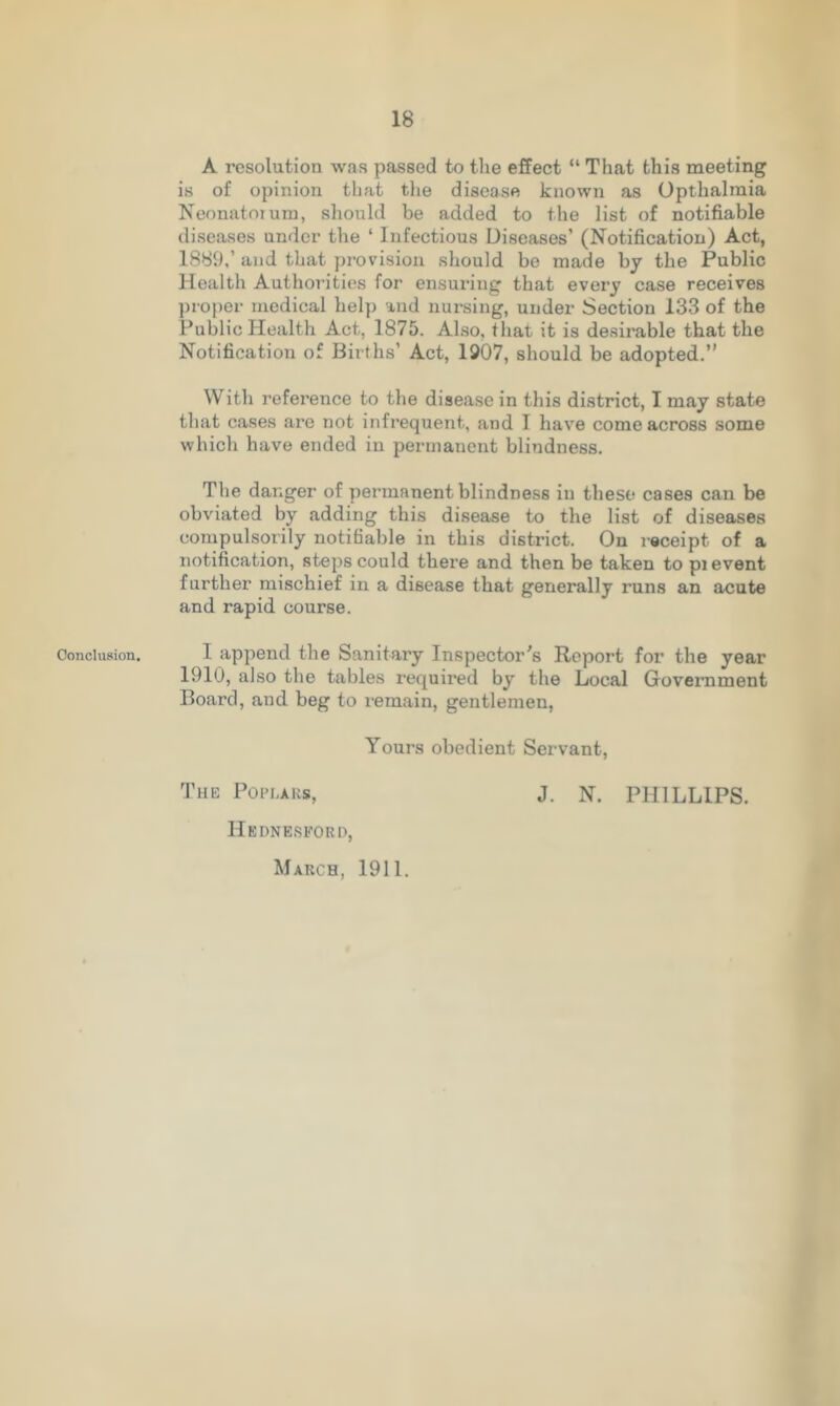 Conclusion. A resolution was passed to the effect “ That this meeting is of opinion that the disease known as Opthalmia Neonatoiuru, should be added to the list of notifiable diseases under the ‘ Infectious Diseases’ (Notification) Act, 1889,’ and that provision should be made by the Public Health Authorities for ensuring that every case receives proper medical help and nursing, under Section 133 of the Public Health Act, 1875. Also, that it is desirable that the Notification of Births’ Act, 1907, should be adopted.” With reference to the disease in this district, I may state that cases are not infrequent, and I have come across some which have ended in permanent blindness. The danger of permanent blindness in these cases can be obviated by adding this disease to the list of diseases compulsorily notifiable in this district. On receipt of a notification, steps could there and then be taken to pi event further mischief in a disease that generally runs an acute and rapid course. I append the Sanitary Inspector's Report for the year 1910, also the tables required by the Local Government Board, and beg to remain, gentlemen, Yours obedient Servant, The Poplars, J. N. PHILLIPS. Hednesford, March, 1911.
