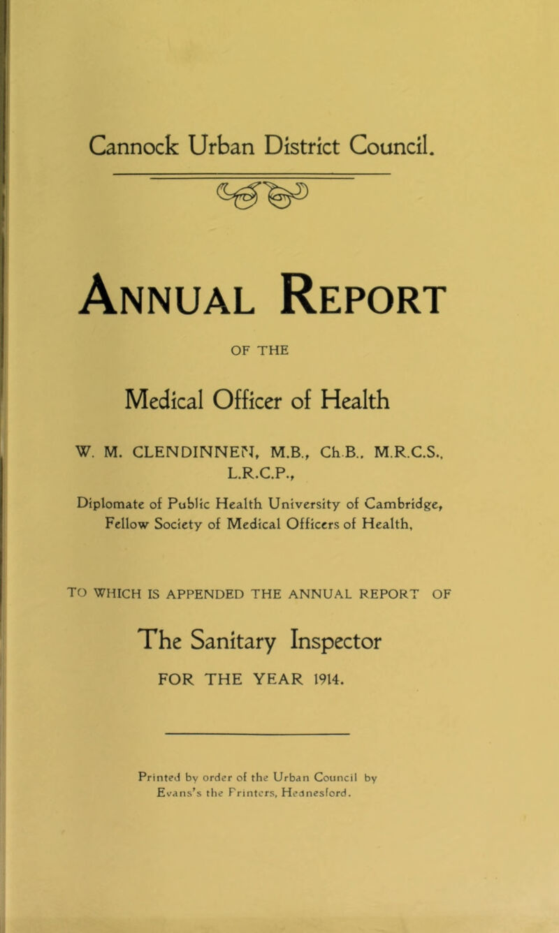 Cannock Urban District Council. Annual Report OF THE Medical Officer of Health W. M. CLENDINNEN, M.B., ChB.. M.R.C.S.. L.R.C.P., Diplomate of Public Health University of Cambridge, Fellow Society of Medical Officers of Health, TO WHICH IS APPENDED THE ANNUAL REPORT OF The Sanitary Inspector FOR THE YEAR 1914. Printed by order of the Urban Council by Evans's the Printers, Hednesford.