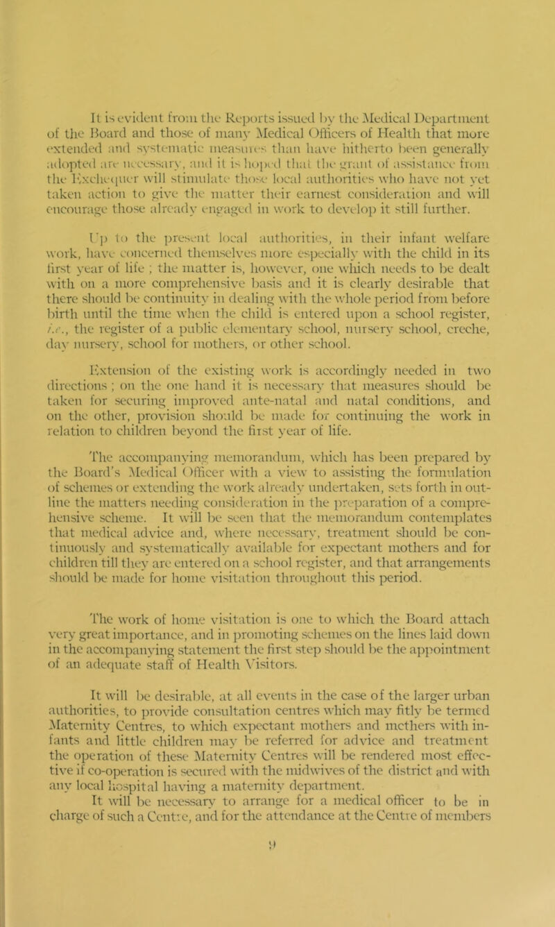 It is evident froiutlie Repni ts issued by Ihe^Iedical Departiuent of the Board and those of man}' Medical Officers of Health that more extended and systematic measines than have hitherto been generally adopted are necessai)', aiul it i> ]i(.)ped that the grant of assistance from the Ivxeheciuer will stimulate those local authorities who have not yet taken action to give the matter their earnest consideraiion and will encourage those already ei\gaged in work to develoj) it still further. (■]) to the present local authorities, in their infant welfare work, have concerned themselves more especially with the child in its first year of life ; the matter is, however, one wliich needs to be dealt with on a more comprehensive basis and it is clearly desirable that there should be continuity in dealing with the whole period from before birth until the time when the child is entered upon a school register, /.<•., the register of a public elementary school, nursery school, creche, day nursery, school for mothers, or other school. h'xtension of the exi.sting work is accordingly needed in tuo directions ; on the one hand it is necessar\' that measures should lie taken for securing improved ante-natal and natal conditions, and on the other, provision should be made for continuing the work in relation to children beyond the first year of life. The accompanying memorandnm, which has been prepared by the Board’s .Medical Officer with a view to assisting the formulation of schemes or extending the work already undertaken, sets forth in out- line the matters needing consideration in the preparation of a compre- hensive scheme. It will be seen that the memorandum contemplates that medical advice and, Avhere necessary, treatment should be con- tinuously and systematically available for expectant mothers and for children till they are entered on a school register, and that arrangements should be made for home visitation throughout this ])eriod. 'file work of home vdsitation is one to wdiich the Board attach very great importance, and in promoting schemes on the lines laid down in the accompanying statement the first step should be the a])pointment of an adequate staff of Health \’isitors. It will be desirable, at all events in the case of the larger urban authorities, to provide consultation centres which may fitly be termed Matcniity Centres, to which expectant mothers and mothers with in- fants and little children may be referred for advice and treatment the operation of these- IMaternity Centres will be rendered most effec- tive if co-operation is secured with the midwives of the district and with any local hospital having a maternity department. It will be necessaty- to arrange for a medical officer to be in charge of such a Cent’.e, and for the attendance at the Centre of members