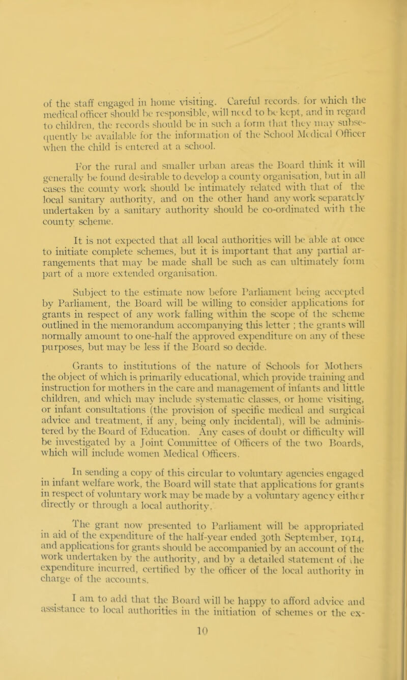 medical officer should be responsible, will need to lx-kept, and in rcgaid to chiUlren, the records should be in such a form that they may subse- ([uently be available for the information of the School .Midical Officer when the child is entered at a school. For the rural and smaller urban areas the Board think it will generally be found desirable to develop a county organisation, but in all cases the covmty work sluxild be intimateh- related with that of tlie local sanitar\' authority, and on the other hand any work separately undertaken by a sanitary' authority should be co-ordinated with the county scheme. It is not expected that all local authorities will be able at once to initiate complete schemes, but it is important that any partial ar- rangements that may be made .shall be such as can ultimately foim part of a more extended organisation. vSul)jcct to the estimate now before rarliament being accepted by Parliament, the Board will be willing to consider applications for grants in respect of any work falling within the scope of the scheme outlined in the memorandum accompanying tliis letter ; the grants will normally amount to one-half the approved expenditure on any of the.'^e })urposes, but may be less if the Board .so decide. ('irants to institutions of the nature of Schools for Mothers the object of which is primarily educational, which provide training and instruction for mothers in the care and management of infants and little children, and which may include systematic clas.ses, or home visiting, or infant consultations (the provision of specific medical and surgical advice and treatment, if any, being only incidental), will be adminis- tered l)y the Board of Education. Any cases of doubt or difficulty will be investigated by a Joint Committee of (Officers of the two Boards, which will include women Medical Officers. In .sending a copy of this circular to voluntary agencies engaged in infant welfare work, the Board will state that applications for grants iti re.spect of voluntary wtrrk may be made by a voluntarc' agency either directly or through a local authoritv. 1 he grant now presented to Parliament will be a])propriated in aid of the expenditure of the half-year ended 30th fseptember, ic)i^. and applications for grants .shoidd be accompanied by an account of the work undertaken by the authority, and by a detailed statement of die expenditure incurred, certified bv the officer of the local authoritv in charge of the accounts. I am to add that the Board will be happy to afford advice and assistance to local authorities in the initiation of .schemes or the ex- it)