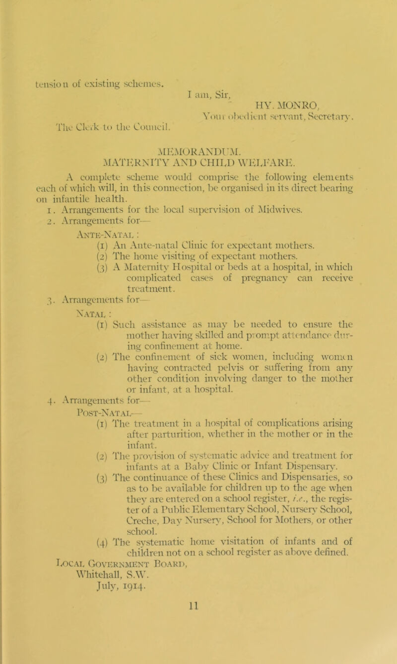 tcMision of existing sclienies. I am, Sir, HY. MONRO, Voiii ol)i‘(li(.u1 servant, .‘secretary. The Ck ik to tlie Coimcil. AIICMORANDI'M. MATI<:KXITY AND CHILD WICLI'ARIL A complete scheme would comprise tlie following elements each of which will, in this connection, be organised in its direct bearing on infantile health. 1. Arrangements for the local supervision of IMidwives. 2. Arrangements for— Antk-N.vi'al : (1) An Ante-natal Clinic for expectant mothers. (2) The home visiting of expectant mothers. (3) A IMaternity Hospital or beds at a hospital, in which complicated cases of pregnancy can receiv^e treatment. 7,. Arrangements for— N.vr.vi,; (1) vSuch assistance as may be needed to ensure the mother having skilled and pvonrpt atlendance dur- ing confinement at home. (2) The confinement of sick women, including women having contracted pelvis or suffering from any other condition involving danger to tlie mother or infant, at a hospital. 4. Arrangements for— P(\st-Nat.\i,— (1) 'I'he treatment in a hospital of complications arising after parturition, whether in the mother or in the infant. (2) 'I'lie provision of systematic advice and treatment for infants at a Baby Clinic or Infant Dispensaiy*. (3) I'he continuance of these Clinics and Dispensaries, so as to be available for children up to the age when they are entered on a school regi.ster, i.e., the regis- ter of a Public Fdenicntar>- School, Nurscr>- vSehool, Creche, Day XnrseiA', School for IMothers, or other school. (4) 'I'he systematic home visitation of infants and of children not on a school register as above defined. I/^c.VL Government Board, Whitehall, S.W. July, 1914.