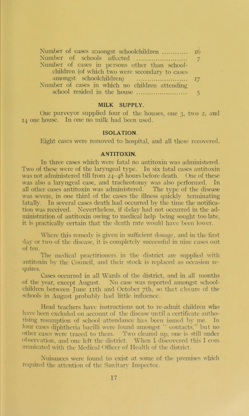 Xumber of cases amongst schoolchildren i6 Number of schools affected 7 Number of cases in persons other than sch(Jol- children (of which two were secondary’ to cases amongst schoolchildren) 17 Number of cases in wliich no children attending school resided in the house 5 MILK SUPPLY. One purveyor supplied four of the houses, one 3, two 2, and 14 one house. In one no milk had been used. ISOLATION. hiight cases were removed to hospital, and all these recox'cred. ANTITOXIN. In three ca.ses which were fatal no antitoxin was administered. I'wo of these were of the laryngeal type. In six fatal cases antitoxin was not administered till from 24-48 hours before death. ()ne of these was also a laryngeal case, and tracheotomy was also perfonned. In all other cases antitoxin was administered. The type of the disease was severe, in one third of the cases the illne.ss (piickly terminating fatally. In several cases death had occurred by the time the notifica- tion was received. Neveidheless, if delay had not occurred in the ad- ministration of antitoxin owing to medical help being sought too late, it is practically certain that the death rate would have l)ecu lower. Where this remedy is given in sufficient dosage, and iu the first day or two of the disease, it is completely successful iu nine ca.ses out of ten. The medical practitioners in the di.strict are supplied with antitoxin l)y the Council, and their stock is replaced as occasion re- i|uires. Cases occurred in all Weirds of the district, and in all months of the year, except August. No case was reported amongst school- children between June nth and October 7th, so that clo^Alre of the schools in August probably had little influence. Head teachers have instructions not to re-admit children who have been excluded on account of the disease until a certificate autho- rising resum])tion of school attendance has been issued by me. In lour cases diphtheria bacilli were found amongst “ contacts,” but no other CiLses were traced to them. 'I'wo cleared up, one is still under observation, and one left the district. When L discovered this 1 com municated with the Medical ()ificer of Health of the di.strict. Nuisances were found to exi.st at some of the j^rcmiscs which reijuired the attention of the Sanitar>' Ius[)ector.