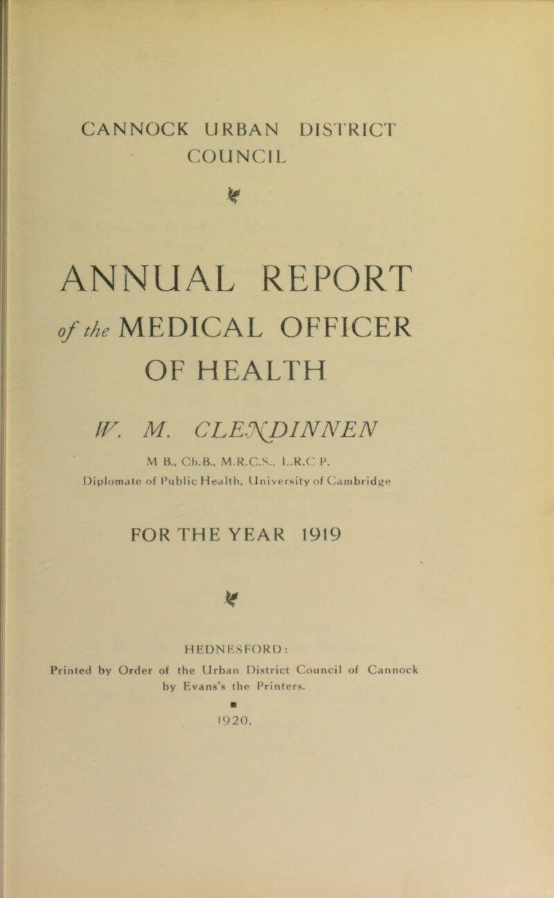 CANNOCK URBAN DISTRICT COUNCIL X ANNUAL REPORT of the MEDICAL OFFICER OF HEALTH IV. M. CLE.fDINNEN M B., Ch.B., M.R.C.S., L.R.C P. Diplomate of Public Health, 11 ni versity of Cambridge FOR THE YEAR 1919 * HEDNESFORD: Printed by Order of the Urban District Council of Cannock by Evans's the Printers. 1920.