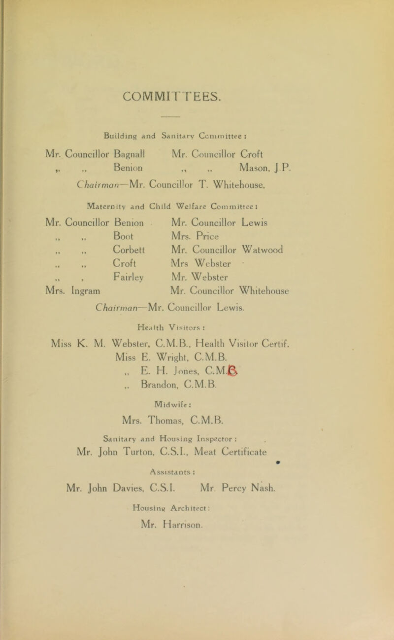 COMMITTEES. Building and Sanitary Committee : Mr. Councillor Bagnall Mr. Councillor Croft „ ,, Benion „ Mason, J P. C hairman—Mr. Councillor T. Whitehouse, Maternity and Child Welfare Committee: Councillor Benion Mr. Councillor Lewis Boot Mrs. Price • * Corbett Mr. Councillor Watwood • t Croft Mrs Webster t Ingram Fairley Mr. Webster Mr. Councillor Whitehouse Chairman—Mr. Councillor Lewis. Health Visitors : Miss K. M. Webster, C.M.B., Health Visitor Certif. Miss E. Wright, C.M.B. E. H. Jones, C.M.& ,, Brandon, C.M.B. Midwife: Mrs. Thomas, C.M.B. Sanitary and Housing Inspector : Mr. John Turton, C.S.I., Meat Certificate Assistants : Mr. John Davies, C.S.I. Mr Percy Nash. Housing Architect: Mr. H arnson.