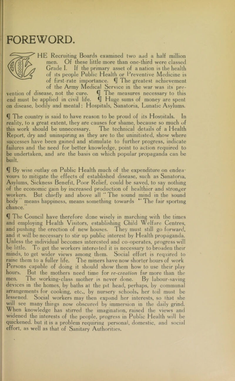 FOREWORD. HE Recruiting Boards examined two and a half million men. Of these little more than one-third were classed Grade I. If the primary asset of a nation is the health of its people Public Health or Preventive Medicine is of first-rate importance. The greatest achievement of the Army Medical Service in the war was its pre- vention of disease, not the cure. Q The measures necessary to this end must be applied in civil life. Q Huge sums of money are spent on disease, bodily and mental: Hospitals, Sanatoria, Lunatic Asylums. *U The country is said to have reason to be proud of its Hospitals. In reality, to a great extent, they are causes for shame, because so much of this work should be unnecessary. The technical details of a Health Report, dry and uninspiring as they are to the uninitiated, show where successes have been gained and stimulate to further progress, indicate failures and the need for better knowledge, point to action required to be undertaken, and are the basis on which popular propaganda can be built. *1 By wise outlay on Public Health much of the expenditure on endea- vours to mitigate the effects of established disease, such as Sanatoria. Asylums, Sickness Benefit, Poor Relief, could be saved, to say nothing of the economic gain by increased production of healthier and stronger workers. But chiefly and above all “ The sound mind in the sound body means happiness, means something towards “ The fair sporting chance. The Council have therefore done wisely in marching with the times and employing Health Visitors, establishing Child Welfare Centres, and pushing the erection of new houses. They must still go forward, and it will be necessary to stir up public interest by Health propaganda. Unless the individual becomes interested and co-operates, progress will be little. To get the workers interested it is necessary to broaden their minds, to get wider views among them. Social effort is required to raise them to a fuller life. The miners have now shorter hours of work Persons capable of doing it should show them how to use their play hours. But the mothers need time for re-crealion far more than the men. The working-class mother is never done. By labour-saving devices in the homes, by baths at the pit head, perhaps, by communal arrangements for cooking, etc., by nursery schools* her toil must be lessened. Social workers may then expand her interests, so that she will see many things now obscured by immersion in the daily grind. When knowledge has stirred the imagination, raised the views and widened the interests of the people, progress in Public Health will be quickened, but it is a problem requiring personal, domestic, and social effort, as well as that of Sanitary Authorities.