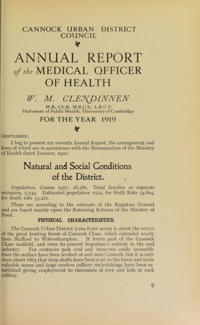 CANNOCK URBAN DISTRICT COUNCIL V ANNUAL REPORT of the MEDICAL OFFICER OF HEALTH IF. M. CLE.fDINNEN M.B., Cli.B., M.R.C.S., L.R.C P. Diplomate of Public Health, University of Cambridge FOR THE YEAR 1919 k Gentlemen, I beg to present my seventh Annual Report, the arrangement and form of which are in accordance with the Memorandum of the Ministry of Health dated January, 1920. Natural and Social Conditions of the District* Population, Census 1911, 28,586. Total families or separate occupiers, 5,744. Estimated population 1919, for Birth Rate 34,804, for death rate 33,411. These are according to the estimate of the Registrar General and are based mainly upon the Rationing Returns of the Ministry of Food. PHYSICAL CHARACTERISTICS. The Cannock Urban District (area 8,010 acres) is about the centre of the great hunting forest of Cannock Chase, which extended nearly from Stafford to Wolverhampton. It forms part of the Cannock Chase coalfield, and owes its present importance entirely to the coal industry. For centuries past coal and ironstone easily accessible from the surface have been worked at and near Cannock, but it is only since about 1865 that deep shafts have been sink to the lower and more valuable seams and large modern colliery undertakings have been es- tablished giving employment to thousands of men and lads at each colliery.