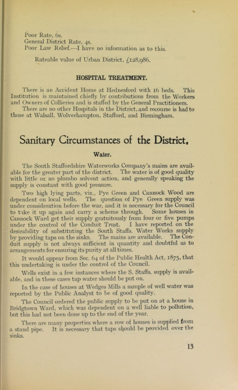 Poor Rate, Os. General District Rate, 4s. Poor Law Relief.—I have no information as to this. Rateable value of Urban District, £128,986. HOSPITAL TREATMENT. There is an Accident Home at Hednesford with 16 beds. This Institution is maintained chiefly by contributions from the Workers and Owners of Collieries and is staffed by the General Practitioners. There are no other Hospitals in the District, and recourse is had to those at Walsall, Wolverhampton, Stafford, and Birmingham. Sanitary Circumstances of the District. Water. The South Staffordshire Waterworks Company’s mains are avail- able for the greater part of the district. The water is of good quality with little or no plumbo solvent action, and generally speaking the supply is constant with good pressure. Two high lying parts, viz., Pye Green and Cannock Wood are dependent on local urells. The question of Pye Green supply was under consideration before the war, and it is necessary for the Council to take it up again and carry a scheme through. Some houses in Cannock Ward get their supply gratuitously from four or five pumps under the control of the Conduit Trust. I have reported on the desirability of substituting the South Staffs. Water Works supply by' providing taps on the sinks. The mains are available. The Con- duit supply is not always sufficient in quantity and doubtful as to arrangements for ensuring its purity' at all times. It would appear from Sec. 64 of the Public Health Act, 1875. that this undertaking is under the control of the Council. Wells exist in a few instances where the S. Staffs, supply is avail- able, and in these cases tap water should be put on. In the case of houses at Wedges Mills a sample of well water was reported by the Public Analyst to be of good quality. The Council ordered the public supply to be put on at a house in Bridgtown Ward, which was dependent on a well liable to pollution, but this had not been done up to the end of the yrear. There are many properties where a row of houses is supplied from a stand pipe. It is necessary that taps should be provided over the sinks.