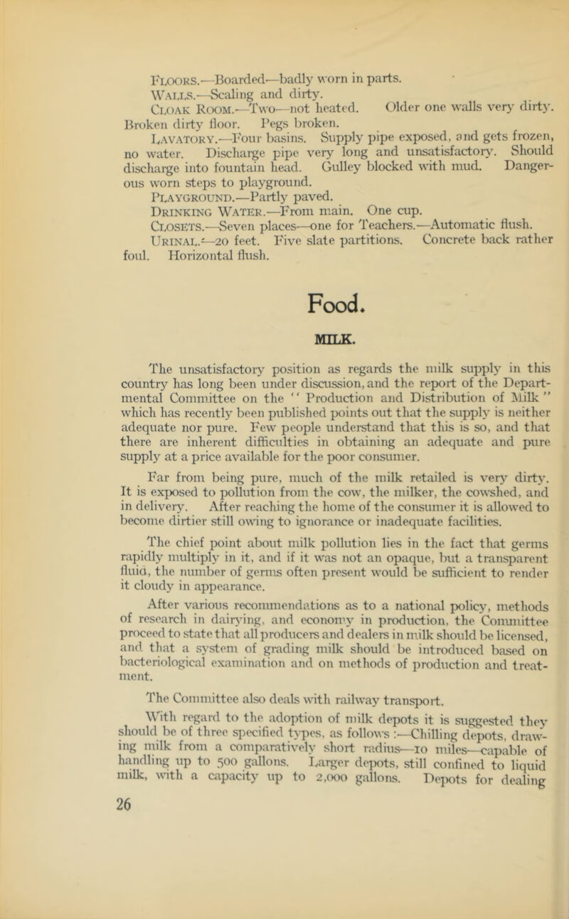 Floors.—Boarded—badly worn in parts. Walls.—Scaling and dirty. Cloak Room.—Two—not heated. Older one walls very dirt)-. Broken dirty floor. Pegs broken. Lavatory.-—Four basins. Supply pipe exposed, and gets frozen, no water. Discharge pipe very long and unsatisfactory. Should dischaige into fountain head. Gulley blocked with mud. Danger- ous worn steps to playground. Playground.—Partly paved. Drinking Water.—From main. One cup. Closets.—Seven places'—one for Teachers.—Automatic flush. Urinal.—20 feet. Five slate partitions. Concrete back rather foul. Horizontal flush. Food. MILK. The unsatisfactory position as regards the milk supply in this country has long been under discussion, and the report of the Depart- mental Committee on the “ Production and Distribution of Milk ” which has recently been published points out that the supply is neither adequate nor pure. Few people understand that this is so, and that there are inherent difficulties in obtaining an adequate and pure supply at a price available for the poor consumer. Far from being pure, much of the milk retailed is very dirty. It is exposed to pollution from the cow, the milker, the cowshed, and in delivery. After reaching the home of the consumer it is allowed to become dirtier still owing to ignorance or inadequate facilities. The chief point about milk pollution lies in the fact that germs rapidly multiply in it, and if it was not an opaque, but a transparent fluid, the number of germs often present would be sufficient to render it cloudy in appearance. After various recommendations as to a national policy, methods of research in dairying, and economy in production, the Committee proceed to state that all producers and dealers in milk should be licensed, and that a system of grading milk should be introduced based on bacteriological examination and on methods of production and treat- ment. The Committee also deals with railway transport. With regard to the adoption of milk depots it is suggested they should be of three specified types, as follows :—Chilling depots, draw- ing milk from a comparatively short radius—io miles—capable of handling up to 500 gallons. Larger depots, still confined to liquid milk, with a capacity up to 2,000 gallons. Depots for dealing