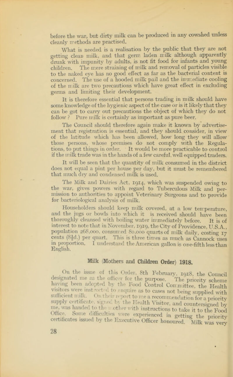 before the war, but dirty milk can be produced in any cowshed unless cleanly methods are practised. What is needed is a realisation by the public that they are not getting clean milk, and that germ laden milk although apparently drunk with impunity by adults, is not fit food for infants and young children. The mere straining of milk and removal of particles visible to the naked eye has no good effect as far as the bacterial content is concerned. The use of a hooded milk pail and the immediate cooling of the m ilk are two precautions which have great effect in excluding germs and limiting their development. It is therefore essential that persons trading in milk should have some knowledge of the hygienic aspect of the case or is it likely that they can be got to carry out precautions the object of which they do not follow ? Pure milk is certainly as important as pure beer. The Council should therefore again make it known by advertise- ment that registration is essential, and they should consider, in view of the latitude which has been allowed, how long they will allow those persons, whose premises do not comply with the Regula- tions, to put things in order. It would be more practicable to control if the milk trade v'as in the hands of a few careful, well equipped traders. It will be seen that the quantity of milk consumed in the district does not equal a pint per house per day, but it must be remembered that much dry and condensed milk is used. The Milk and Dairies Act, 1914, which was suspended owing to the war, gives powers witli regard to Tuberculous Milk and per- mission to authorities to appoint Veterinary Surgeons and to provide for bacteriological analysis of milk. Householders should keep milk covered, at a low temperature, and the jugs or bowls into which it is received should have been thoroughly cleansed with boiling water immediately before. It is of interest to note that in November, 1919, the City of Providence, U.S.A., population 268,000. consumed 80,000 quarts of milk daily, costing 17 cents (8|d.) per quart. This is three times as much as Cannock uses in proportion. I understand the American gallon is one-fifth less than English. Milk (Mothers and Children Order) 1918. On the issue of this Order, 8th February, 1918, the Council designated me as the officer for the purpose. The m-im-itv