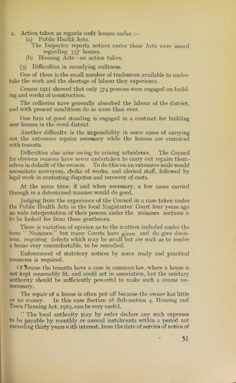 2. Action taken as regards unfit houses under :— (a) Public Health Acts. The Inspector reports notices under these Acts were issued regarding 337 houses. (b) Housing Acts—no action taken. (3) Difficulties in remedying unfitness. One of these is the small number of tradesmen available to under- take the work and the shortage of labour they experience. Census 1911 showed that only 374 persons were engaged on build- ing and works of construction. The collieries have generally absorbed the labour of the district, and with present conditions do so more than ever. One firm of good standing is engaged in a contract for building new houses in the rural district. Another difficultv is the impossibility in some cases of carrying out the extensive repairs necessary while the houses are crammed with tenants. Difficulties also arise owing to mining subsidence. The Council for obvious reasons have never undertaken to cany out repairs them- selves in default of the owners. To do this on an extensive scale would necessitate surveyors, clerks of works, and clerical staff, followed by legal work in contesting disputes and recovery of costs. At the same time, if and when necessary, a few cases carried through in a determined manner would do good. Judging from the experience of the Council in a case taken under the Public Health Acts in the local Magistrates’ Court four years ago no wide interpretation of their powers under the nuisance sections is to be looked for from those gentlemen. There is variation of opinion as to the matters included under the term “ Nuisance,” but many Courts have given and do give decis- ions, requiring defects which may be small but are such as to render a house very uncomfortable, to be remedied. Enforcement of statutory notices by some ready and practical measures is required. Of bourse the tenants have a case in common law, where a house is not kept reasonably fit, and could act in association, but the sanitary authority should be sufficiently powerful to make such a course un- necessary. The repair of a house is often put off because the owner has little or no money. In this case Section 28 Sub-section 4, Housing and Town Planning Act, 1919, can be very useful. “ The local authority may by order declare any such expenses to be payable by monthly or annual instalments w*ithin a period not exceeding thirty’ years w ith interest, from the date of service of notice of