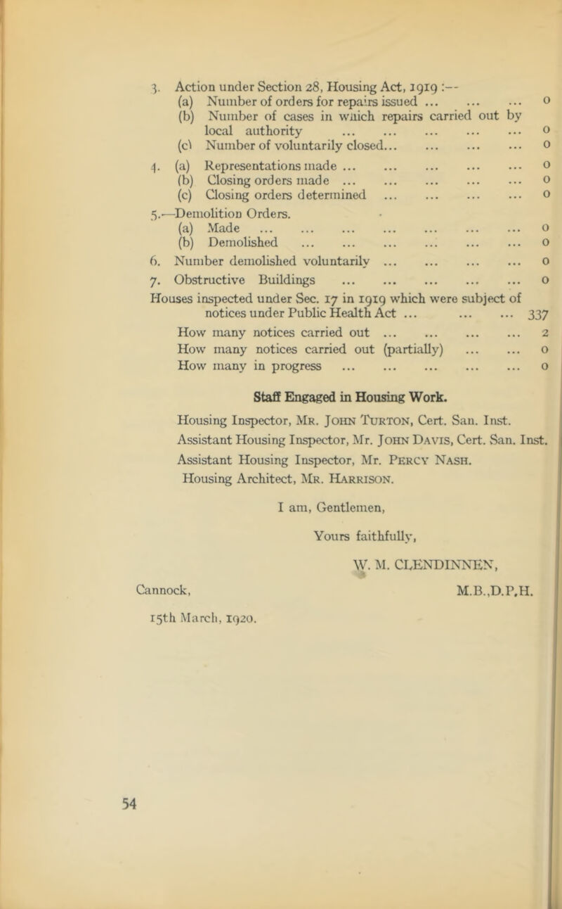 3. Action under Section 28, Housing Act, 1919 :— (a) Number of orders for repairs issued 0 (b) Number of cases in wnich repairs carried out by local authority 0 (O Number of voluntarily closed ... 0 4. (a) Representations made o (b) Closing orders made o (c) Closing orders determined o 5. -—Demolition Orders. (a) Made o (b) Demolished o 6. Number demolished voluntarily o 7. Obstructive Buildings o Houses inspected under Sec. 17 in 1919 which were subject of notices under Public Health Act ... 337 How many notices carried out 2 How many notices carried out (partially) o How many in progress o Staff Engaged in Housing Work. Housing Inspector, Mr. John Turton, Cert. San. Inst. Assistant Housing Inspector, Mr. John Davis, Cert. San. Inst. Assistant Housing Inspector, Mr. Percy Nash. Housing Architect, Mr. Harrison. I am, Gentlemen, Yours faithfully, w. M. CBENDINNEN, innock, M.B.,D.P.H. 15th March, 1920.