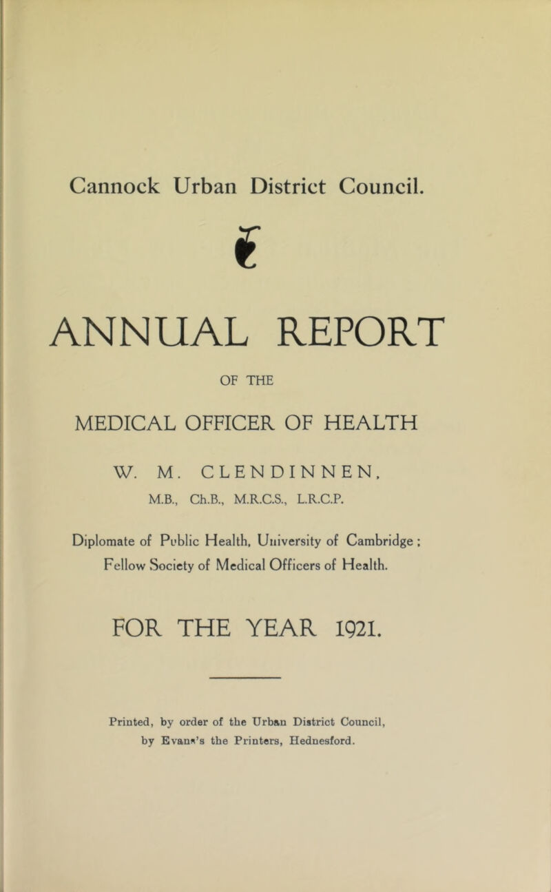 i ANNUAL REPORT OF THE MEDICAL OFFICER OF HEALTH W. M. CLENDINNEN. M.B., Ch.B., M.R.C.S., L.R.C.P. Diplomate of Public Health, University of Cambridge ; Fellow Society of Medical Officers of Health. FOR THE YEAR 1921. Printed, by order of the Urban District Council, by Evans’s the Printers, Hednesford.