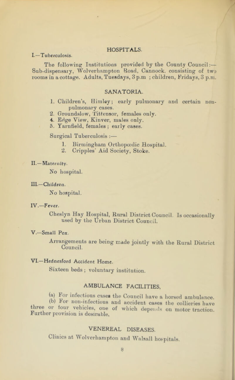 HOSPITALS. I.—Tuberculosis. The following; Institutions provided by the County Council:— Sub-dispensary, Wolverhampton Road, Cannock, consisting of two rooms in a cottage. Adults, Tuesdays, 3 p.m ; children, Fridays, 3 p.m. SANATORIA. 1. Children’s, Himley; early pulmonary and certain non- pulmonary cases. 2. Groundslow, Tittensor, females only. 4. Edge View, Kinver, males only. 5. Yarnfield, females ; early cases. Surgical Tuberculosis :— 1. Birmingham Ortliopocdic Hospital. 2. Cripples’ Aid Society, Stoke. II. — Maternity. No hospital. III. —Children. No hospital. IV. —Fever. Cheslyn Hay Hospital, Rural District Council. Is occasionally used by the Urban District Council. V. —Small Pox. Arrangements are being made jointly with the Rural District Council. VI. — Hednesford Accident Home. Sixteen beds ; voluntary institution. AMBULANCE FACILITIES, (a) tor infectious cases the Council have a horsed ambulance. (i) lot lion-infectious and accident cases the collieries have tuee oi tour vehicles, one of which depends on motor traction. Further provision is desirable. VENEREAL DISEASES. Clinics at Wolverhampton and Walsall hospitals.