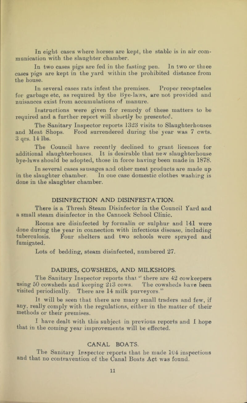 In eight eases where horses are kept, the stable is in air com- munication with the slaughter chamber. In two cases pigs are fed in the fasting pen. In two or thiee cases pigs are kept in the yard within the prohibited distance from the house. In several cases rats infest the premises. Proper receptacles for garbage etc, as required by the Bye-laws, are not provided and nuisances exist from accumulations of manure. Instructions were given for remedy of these matters to be required and a further report will shortly be presented. The Sanitary Inspector reports 1323 visits to Slaughterhouses and Meat Shops. Food surrendered during the year was 7 cvvts. 3 qrs. 14 lbs. The Council have recently declined to grant licences for additional slaughterhouses. It is desirable that new slaughterhouse bye-laws should be adopted, those in force having been made in 1878. In several cases sausages and other meat products are made up in the slaughter chamber. In one case domestic clothes washing is done in the slaughter chamber. DISINFECTION AND DISINFESTATION. There is a Thresh Steam Disinfector in the Council Tard and a small steam disinfector in the Cannock School Clinic. Rooms are disinfected by formalin or sulphur and 141 were done during the year in connection with infectious disease, including tuberculosis. Four shelters and two schools were sprayed and fumigated. Lots of bedding, steam disinfected, numbered 27. DAIRIES, COWSHEDS, AND MILKSHOPS. The Sanitary Inspector reports that “ there are 42 cowkeepers using 50 cowsheds and keeping 213 cows. The cowsheds have been visited periodically. There are 14 milk purveyors.” It will be seen that there are many small traders and few, if any, really comply with the regulations, either in the matter of their methods or their premises. I have dealt with this subject in previous reports and I hope that in the coming year improvements will be effected. CANAL BOATS. The Sanitary Inspector reports that he made 1(J4 inspections and that no contravention of the Canal Boats Act was found.