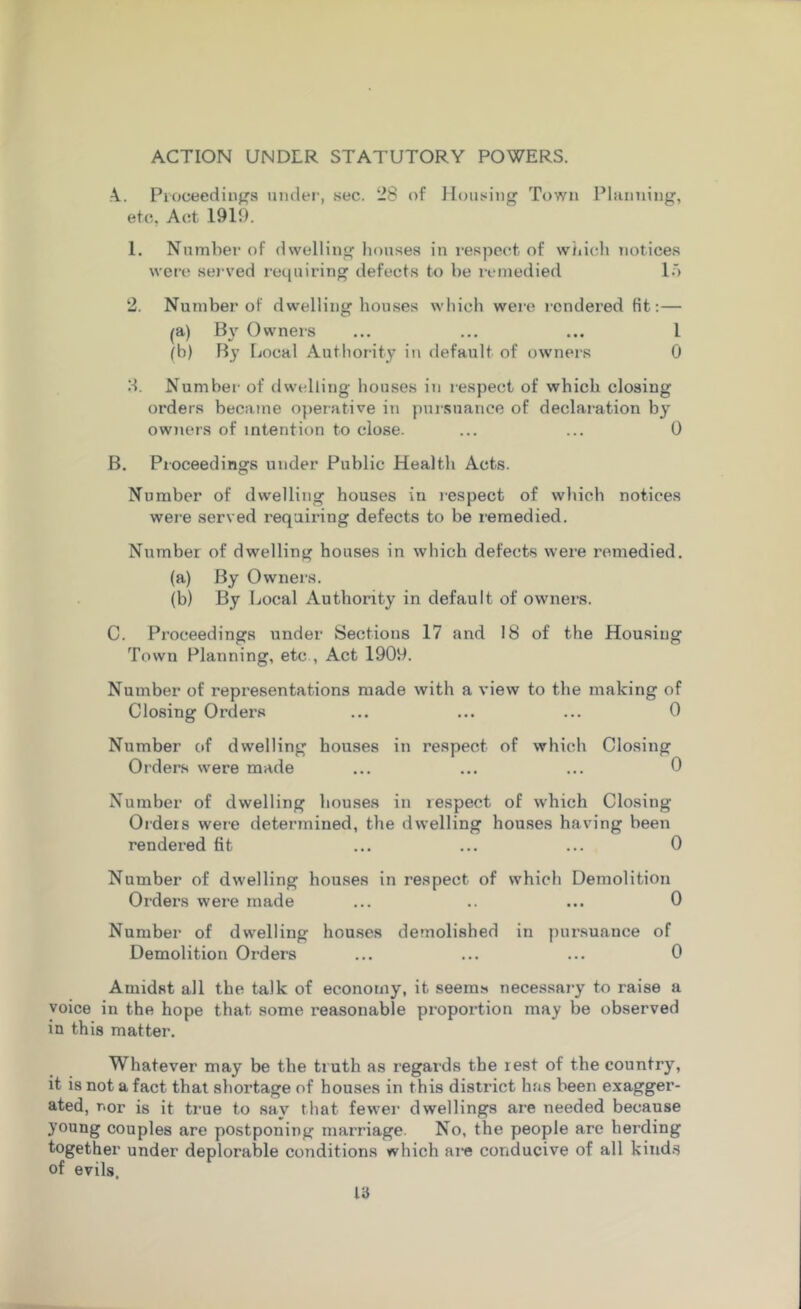 ACTION UNDLR STATUTORY POWERS. A. Proceedings under, sec. 28 of Housing Town Planning, etc, Act 1919. 1. Number of dwelling houses in respect of which notices were served requiring defects to be remedied 15 2. Number of dwelling houses which were rendered fit:— (a) Eh1- Owners ... ... ... 1 (b) By Local Authority in default of owners 0 H. Number of dwelling houses in respect of which closing orders became operative in pursuance of declaration by owners of intention to close. ... ... 0 B. Proceedings under Public Health Acts. Number of dwelling houses in respect of which notices were served requiring defects to be remedied. Number of dwelling houses in which defects were remedied. (a) By Owners. (b) By Local Authority in default of owners. C. Proceedings under Sections 17 and 18 of the Housing Town Planning, etc , Act 1909. Number of representations made with a view to the making of Closing Orders ... ... ... 0 Number of dwelling houses in respect of which Closing Orders were made ... ... ... 0 Number of dwelling houses in respect of which Closing Ordeis were determined, the dwelling houses having been rendered fit ... ... ... 0 Number of dwelling houses in respect of which Demolition Orders were made ... .. ... 0 Number of dwelling houses demolished in pursuance of Demolition Orders ... ... ... 0 Amidst all the talk of economy, it seems necessary to raise a voice in the hope that some reasonable proportion may be observed in this matter. Whatever may be the truth as regards the rest of the country, it is not a fact that shortage of houses in this district has been exagger- ated, r.or is it true to sav that fewer dwellings are needed because young couples are postponing marriage. No, the people are herding together under deplorable conditions which are conducive of all kinds of evils.