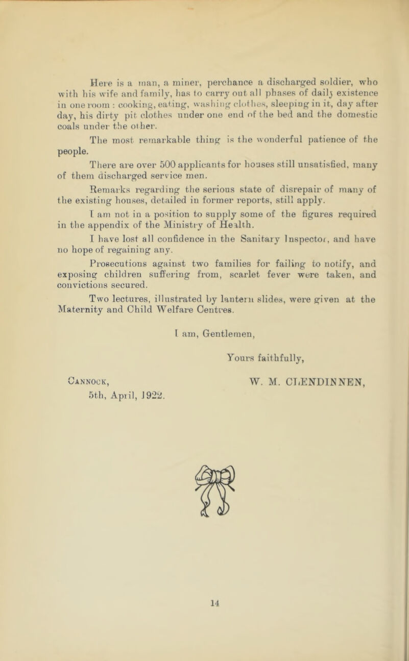 Here is a man, a miner, perchance a discharged soldier, who with his wife and family, has to carry out. all phases of daily existence in one room : cooking, eating, washing clothes, sleeping in it, day after day, his dirty pit clothes under one end of the bed and the domestic coals under the ot her. The most remarkable thing is the wonderful patience of the people. There are over 500 applicants for houses still unsatisfied, many of them discharged service men. Remarks regarding the serious state of disrepair of many of the existing houses, detailed in former reports, still apply. I am not in a position to supply some of the figures required in the appendix of the Ministry of Health. I have lost all confidence in the Sanitary Inspector and have no hope of regaining any. Prosecutions against two families for failing to notify, and exposing children suffering from, scarlet fever were taken, and convictions secured. Two lectures, illustrated by lantern slides, were given at the Maternity and Child Welfare Centres. I am, Gentlemen, 5th, Apr i 1, J922. Yours faithfully,