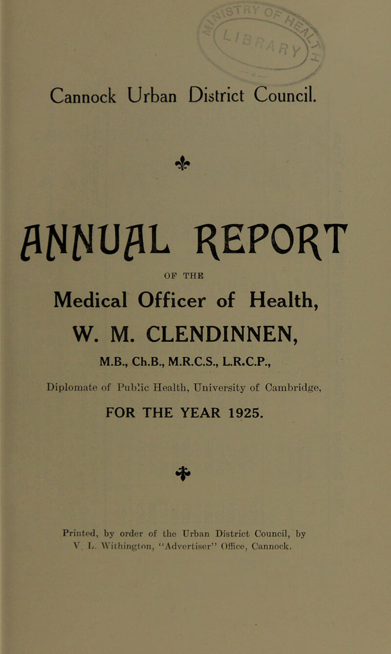 4* ANNUAL REPORT OF THE Medical Officer of Health, W. M. CLENDINNEN, M.B., Ch.B., M.R.C.S., L.R.C.P., Diplomate of Public Health, University of Cambridge, FOR THE YEAR 1925. * Printed, by order of the Urban District Council, by V L. Withington, “Advertiser” Office, Cannock.
