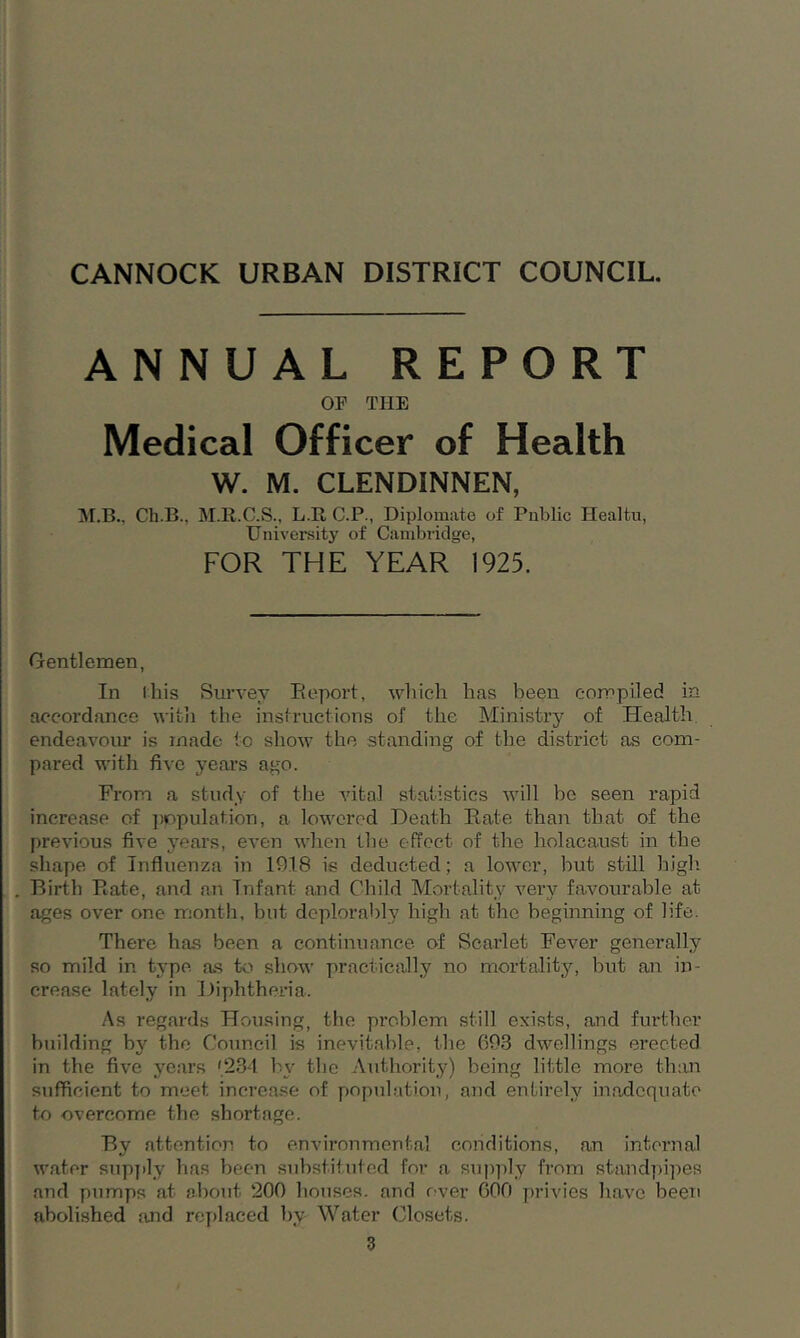 ANNUAL REPORT OP THE Medical Officer of Health W. M. CLENDINNEN, M.B., Ch.B., M.R.C.S., L.R C.P., Diplomate of Public Healt.u, University of Cambridge, FOR THE YEAR 1925. Gentlemen, In this Survey Report, which has been compiled in accordance with the instructions of the Ministry of Health endeavour is made to show the standing of the district as com- pared with five years ago. From a study of the vital statistics will be seen rapid increase of population, a lowered Death Rate than that of the previous five years, even when the effect of the holacaust in the shape of Influenza in 1918 is deducted; a lower, but still high Birth Rate, and an Tnfant and Child Mortality very favourable at ages over one month, but deplorably high at the beginning of life. There has been a continuance of Scarlet Fever generally so mild in type as to show practically no mortality, but an in- crease lately in Diphtheria. As regards Housing, the problem still exists, and further building by the Council is inevitable, the 693 dwellings erected in the five years '234 by the Authority) being little more than sufficient to meet increase of population, and entirely inadequate to overcome the shortage. By attention to environmental conditions, an internal water supply has been substituted for a supply from standpipes and pumps at about 200 houses, and over GOO privies have been abolished and replaced by Water Closets.