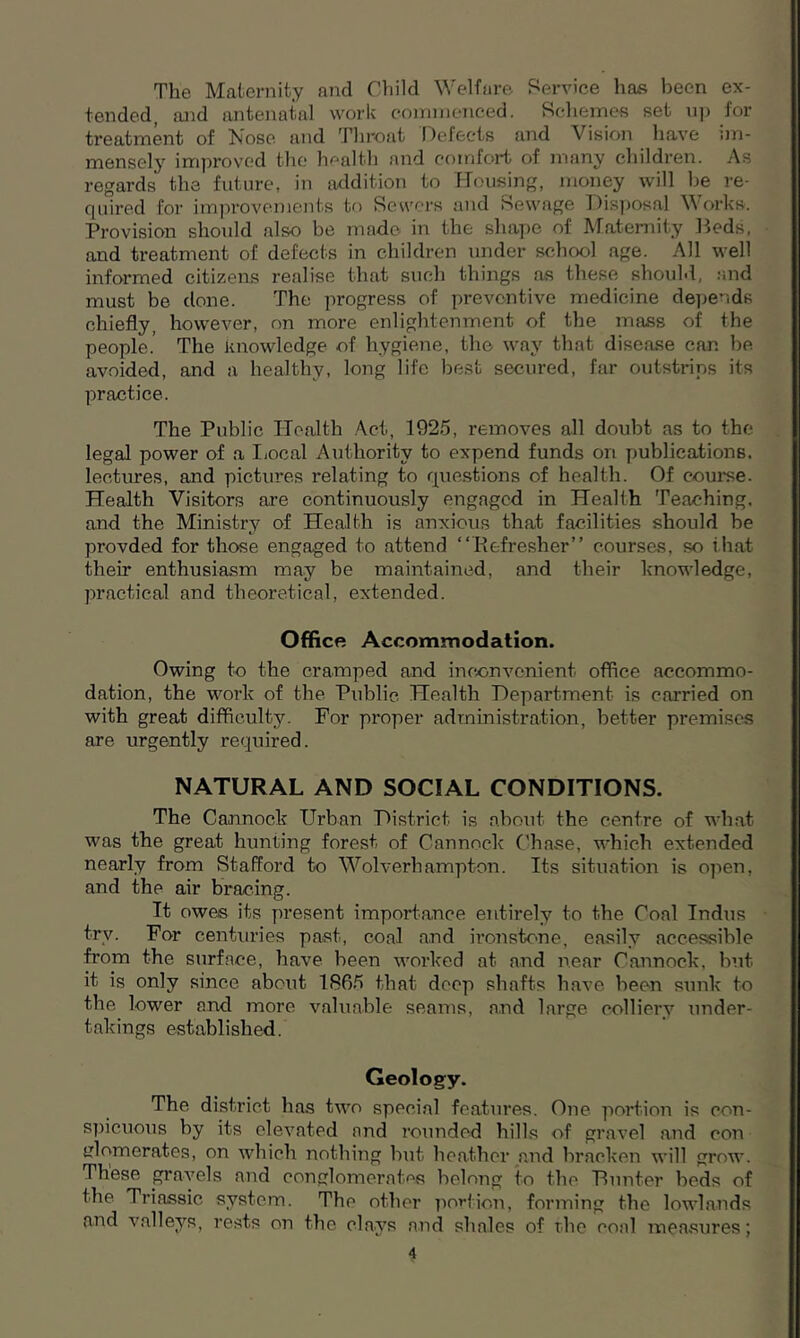 The Maternity and Child Welfare Service has been ex- tended, and antenatal work commenced. Schemes set up for treatment of Nose and Throat Defects and Vision have im- mensely improved the health and comfort of many children. As regards the future, in addition to Housing, money will be re- quired for improvements to Sewers and Sewage Disposal Works. Provision should also be made in the shape of Maternity Beds, and treatment of defects in children under school age. All well informed citizens realise that such things as these should, and must be done. The progress of preventive medicine depends chiefly, however, on more enlightenment of the mass of the people.’ The knowledge of hygiene, the way that disease can be avoided, and a healthy, long life best secured, far outstrips its practice. The Public Health Act, 1925, removes all doubt as to the legal power of a Local Authority to expend funds on publications, lectures, and pictures relating to questions of health. Of course. Health Visitors are continuously engaged in Health Teaching, and the Ministry of Health is anxious that facilities should be provded for those engaged to attend “Refresher” courses, so that then* enthusiasm may be maintained, and their knowledge, practical and theoretical, extended. Office Accommodation. Owing to the cramped and inconvenient office accommo- dation, the work of the Public Health Department is carried on with great difficulty. For proper administration, better premises are urgently required. NATURAL AND SOCIAL CONDITIONS. The Cannock Urban District is about the centre of what was the great hunting forest of Cannock Chase, which extended nearly from Stafford to Wolverhampton. Its situation is open, and the air bracing. It owes its present importance entirely to the Coal Indus trv. For centuries past, coal and ironstone, easily accessible from the surface, have been worked at and near Cannock, but it is only since about 1865 that deep shafts have been sunk to the lower and more valuable seams, and large colliery under- takings established. Geology. The district has two special features. One portion is con- spicuous by its elevated and rounded hills of gravel and con iflomerates, on which nothing but heather and bracken will grow. These gravels and conglomerates belong to the Hunter beds of the Triassic system. The other portion, forming the lowlands and valleys, rests on the clays and shales of the coal measures;