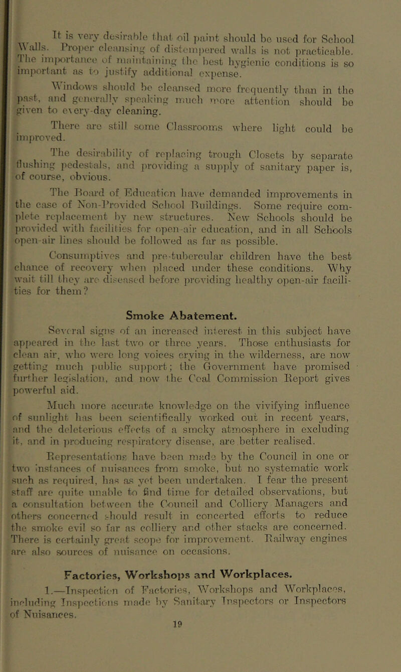 Tt is very desirable that oil paint should be used for School Walls. Proper cleansing of distempered walls is not practicable. 1 he impoitance ol maintaining the best hygienic conditions is so important as to justify additional expense. Windows should be cleansed more frequently than in the past, and generally speaking much more attention should be given to e\ery-day cleaning. There are still some Classrooms where light could be improved. The desirability of replacing trough Closets by separate flushing pedestals, and providing a supply of sanitary paper is, of course, obvious. The Board of Education have demanded improvements in the case of Non-Provided School Buildings. Some require com- plete replacement by new structures. New Schools should be provided with facilities for open air education, and in all Schools open air lines should be followed as far as possible. Consumptives and pro-tubercular children have the best chance of recovery when placed under these conditions. Why wait till they are diseased before providing healthy open-air facili- ties for them? Smoke Abatement. Seve ral signs of an increased interest in this subject have appeared in the last two or three years. Those enthusiasts for clean air, who were long voices crying in the wilderness, are now getting much public support; the Government have promised further legislation, and now the Coal Commission Report gives powerful aid. Much more accurate knowledge on the vivifying influence of sunlight lias been scientifically worked out in recent years, and the deleterious effects of a smoky atmosphere in excluding it. and in producing respiratory disease, are better realised. Representations have been made In' the Council in one or two Instances of nuisances from smoke, but no systematic work such as required, has as yet been undertaken. T fear the present staff are quite unable to find time for detailed observations, hut a consultation between the Council and Colliery Managers and others concerned should result in concerted efforts to reduce the smoke evil so far as colliery and other stacks are concerned. There is certainly great scope for improvement. Railway engines are also sources of nuisance on occasions. Factories, Workshops and Workplaces. 1.—Inspection of Factories, Workshops and Workplaces, including Inspections made by Sanitary Inspectors or Inspectors of Nuisances.