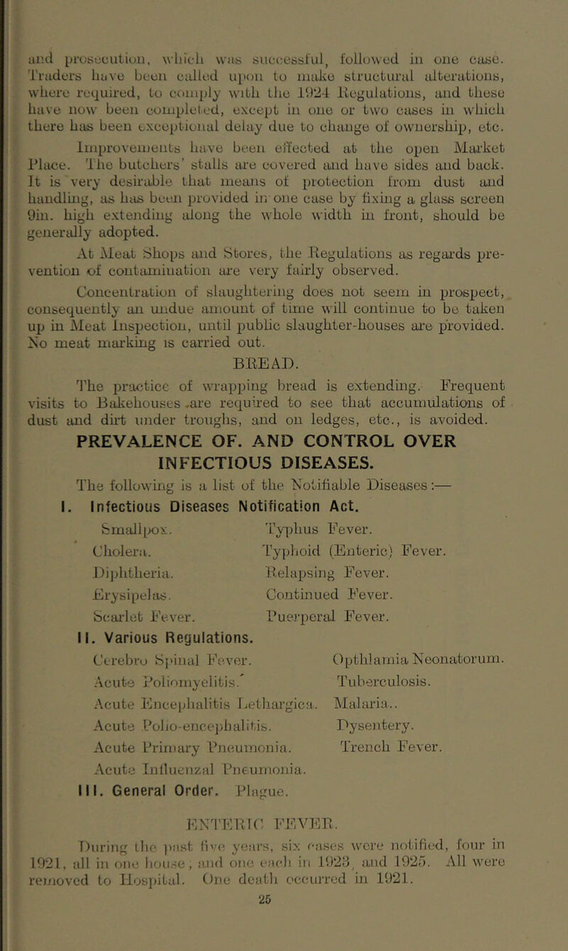 und prosecution, which was successful, followed in one case. Traders have been called upon to moke structural alterations, where required, to comply with the 1924 Regulations, and these have now been completed, except in one or two cases hi which there has been exceptional delay due to change of ownership, etc. Improvements have been effected at the open Market Place. The butchers’ stalls are covered and have sides and back. It is very desirable that means of protection from dust and handling, as has been provided in one case by fixing a glass screen 9in. high extending along the whole width in front, should be generally adopted. At Meat Shops and Stores, the Regulations as regards pre- vention of contamination are very fairly observed. Concentration of slaughtering does not seem in prospect, consequently an undue amount of time will continue to be taken up in Meat Inspection, until public slaughter-houses are provided. No meat marking is carried out. BREAD. The practice of wrapping bread is extending. Frequent visits to Bakehouses .are required to see that accumulations of dust and dirt under troughs, and on ledges, etc., is avoided. PREVALENCE OF. AND CONTROL OVER INFECTIOUS DISEASES. The following is a list of the Notifiable Diseases:— I. Infectious Diseases Notification Act. Smallpox. Cholera. Diphtheria. Erysipelas. Scarlet Fever. II. Various Regulations. Cerebro Spinal Fever. Acute Poliomyelitis. Typhus Fever. Typhoid (Enteric) Fever. Relapsing Fever. Continued Fever. Puerperal Fever. Opthlamia Neonatorum. Tuberculosis. Acute Encephalitis Lethargica. Malaria.. Acute Polio-encephalitis. Dysentery. Acute Primary Pneumonia. Trench Fever. Acute Influenzal Pneumonia. III. General Order. Plague. ENTERIC FEVER. During the past five years, six cases were notified, four in 1921, all in one house; and one each in 1928, and 1925. All were removed to Hospital. One death occurred in 1921.