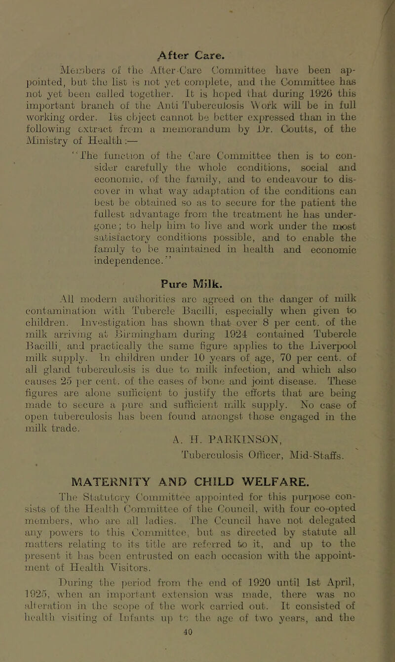 After Care. Members of the After-Care Committee have been ap- pointed, but the list is not yet complete, and ihe Committee has not yet been called together. It is hoped that during 1920 this important branch of the Anti Tuberculosis Work will be in full working order. Its object cannot be better expressed than in the following extract from a memorandum by Dr. Goutts, of the Ministry of Health:— “The function of the Care Committee then is to con- sider carefully the whole conditions, social and economic, of the family, and to endeavour to dis- cover in what way adaptation of the conditions can best be obtained so as to secure for the patient the fullest advantage from the treatment he has under- gone ; to help him to live and work under the most satisfactory conditions possible, and to enable the family to be maintained in health and economic independence. ” Pure Milk. All modern authorities are agreed on the danger of milk contamination with Tubercle Bacilli, especially when given to children. Investigation has shown that over 8 per cent, of the milk arriving at Birmingham during 1924 contained Tubercle Bacilli, and practically the same figure applies to the Liverpool milk supply. In children under 10 years of age, 70 per cent, of all gland tuberculosis is due to milk infection, and which also causes 25 per cent, of the eases of bone and joint disease. These figures are alone sufficient to justify the efforts that are being made to secure a pure and sufficient milk supply. No ease of open tuberculosis has been found amongst those engaged in the milk trade. A. H. PARKINSON, Tuberculosis Officer, Mid-Staffs. MATERNITY AND CHILD WELFARE. The Statutory Committee appointed for this purpose con- sists of the Health Committee of the Council, with four co-opted members, who are all ladies. The Council have not delegated any powers to this Committee, but as directed by statute all matters relating to its title are referred to it, and up to the present it has been entrusted on each occasion with the appoint- ment of Health Visitors. During the period from the end of 1920 until 1st April, 1925, when an important extension was made, there was no alteration in the scope of the work carried out. It consisted of health visiting of Infants up to the age of two years, and the