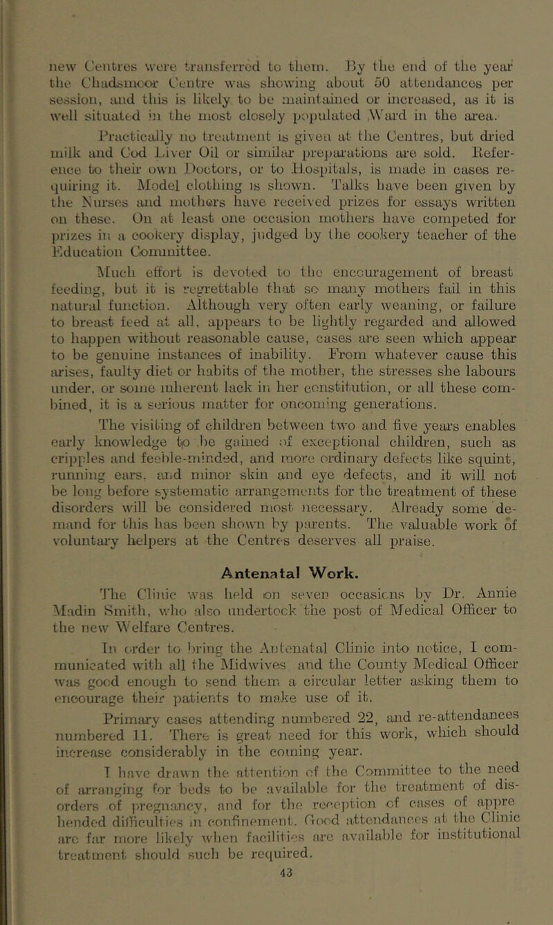 new Centres were transferred to them. By the end of the year the Chaclsmoor Centre was showing about 00 attendances per session, and this is likely to be maintained or increased, as it is well situated in the most closely populated .Ward in the area. Practically no treatment is given at the Centres, but dried milk and Cod Liver Oil or similar preparations are sold. Refer- ence to their own Doctors, or to Hospitals, is made in cases re- quiring it. Model clothing is shown. Talks have been given by the Nurses mid mothers have received prizes for essays written on these. On at least one occasion mothers have competed for prizes in a cookery display, judged by the cookery teacher of the Education Committee. Much effort is devoted to the encouragement of breast feeding, but it is regrettable that so many mothers fail in this natural function. Although very often early weaning, or failure to breast feed at all. appears to be lightly regarded mid allowed to happen without reasonable cause, cases are seen which appear to be genuine instances of inability. From whatever cause this arises, faulty diet or habits of the mother, the stresses she labours under, or some inherent lack in her constitution, or all these com- bined, it is a serious matter for oncoming generations. The visiting of children between two and five years enables early knowledge t>o lie gained of exceptional children, such as cripples and feeble-minded, and more ordinary defects like squint, running ears, mid minor skin and eye defects, and it will not be long before systematic arrangements for the treatment of these disorders will be considered most necessary. Already some de- mand for this has been shown by parents. The valuable work of voluntary helpers at the Centres deserves all praise. Antenatal Work. The Clinic was held on seven occasions by Dr. Annie Madin Smith, who also undertook the post of Medical Officer to the new Welfare Centres. In order to bring the Antenatal Clinic into notice, I com- municated with all the Midwives and the County Medical Officer was good enough to send them a circular letter asking them to encourage their patients to make use of it. Primary cases attending numbered 22, mid re-attendances numbered 11. There is great need for this work, which should increase considerably in the coming year. 7 have drawn the attention of the Committee to the need of arranging for beds to be available for the treatment of dis- orders of pregnancy, and for the reception of cases of appre bended difficulties in confinement. Good attendances at the Clinic arc far more likely when facilities arc available for institutional treatment should such be required.