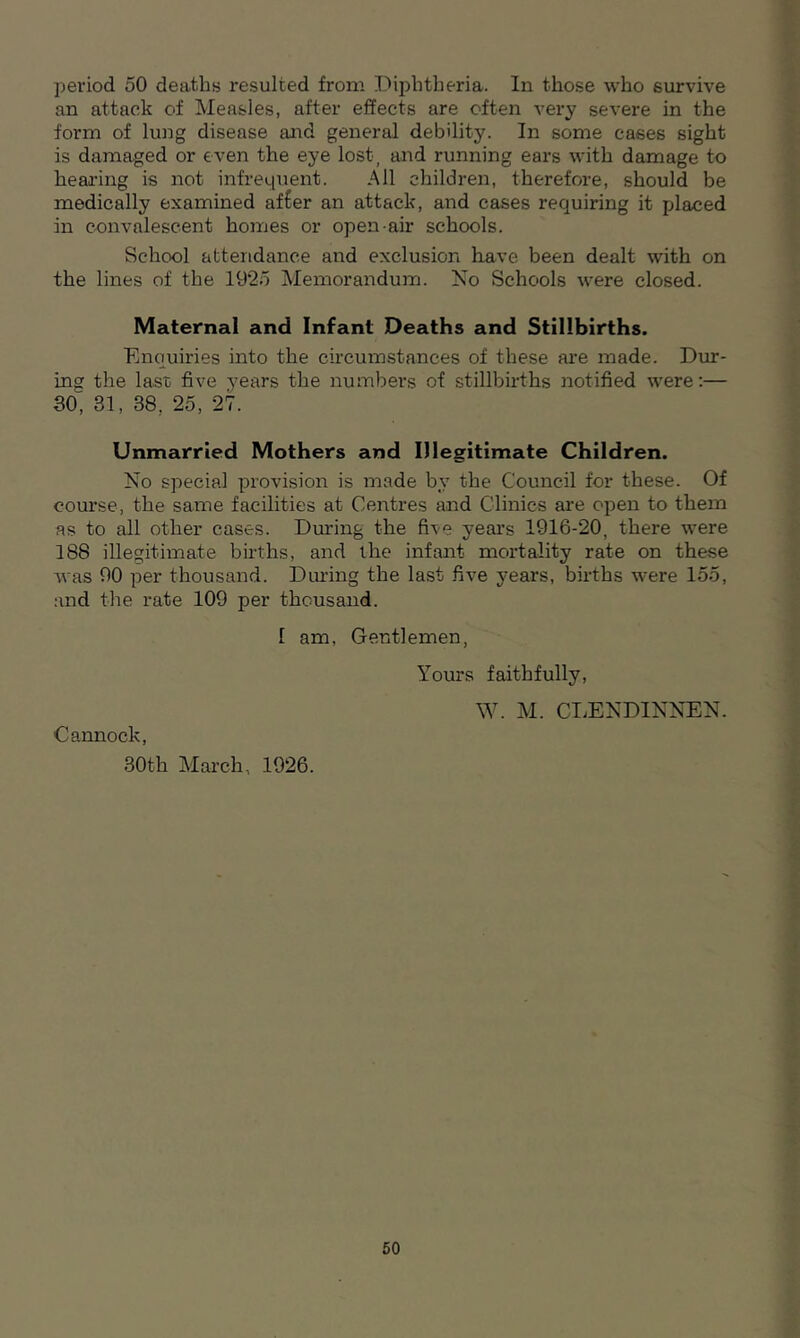 an attack of Measles, after effects are often very severe in the form of lung disease and general debility. In some cases sight is damaged or even the eye lost, and running ears with damage to hearing is not infrequent. All children, therefore, should be medically examined af£er an attack, and cases requiring it placed in convalescent homes or open-air schools. School attendance and exclusion have been dealt with on the lines of the 1925 Memorandum. No Schools were closed. Maternal and Infant Deaths and Stillbirths. Enquiries into the circumstances of these are made. Dur- ing the last; five years the numbers of stillbirths notified were:— 30, 31, 38, 25, 27. Unmarried Mothers and Illegitimate Children. No special provision is made by the Council for these. Of course, the same facilities at Centres and Clinics are open to them as to all other cases. During the five years 1916-20, there were 188 illegitimate births, and the infant mortality rate on these was 90 per thousand. During the last five years, births were 155, and the rate 109 per thousand. 1 am, Gentlemen, Cannock, 30th March, 1926. Yours faithfully, W. M. CLENDINNEN. 50