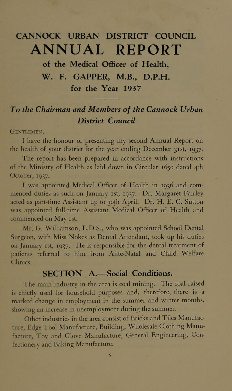 ANNUAL REPORT of the Medical Officer of Health, W. F. CAPPER, M.B., D.P.H. for the Year 1937 To the Chairman and Members of the Cannock Urban District Council Gentlemen, I have the honour of presenting my second Annual Report on the health of your district for the year ending December 31st, 1937. The report has been prepared in accordance with instructions of the Ministry of Health as laid down in Circular 1650 dated 4th October, 1937. I was appointed Medical Officer of Health in 1936 and com- menced duties as such on January ist, 1937. Dr. Margaret Fairley acted as part-time Assistant up to 30th April. Dr. H. E. C. Sutton was appointed full-time Assistant Medical Officer of Health and commenced on May ist. Mr. G. Williamson, L.D.S., who was appointed School Dental Surgeon, with Miss Nokes as Dental Attendant, took up his duties on January ist, 1937. He is responsible for the dental treatment of patients referred to him from Ante-Natal and Child Welfare Clinics. SECTION A.—Social Conditions. The main industry in the area is coal mining. The coal raised is chiefly used for household purposes and, therefore, there is a marked change in employment in the summer and winter months, showing an increase in unemployment during the summer. Other industries in the area consist of Bricks and Tiles Manufac- ture, Edge Tool Manufacture, Building, Wholesale Clothing Manu- facture, Toy and Glove Manufacture, General Engineering, Con- fectionery and Baking Manufacture.