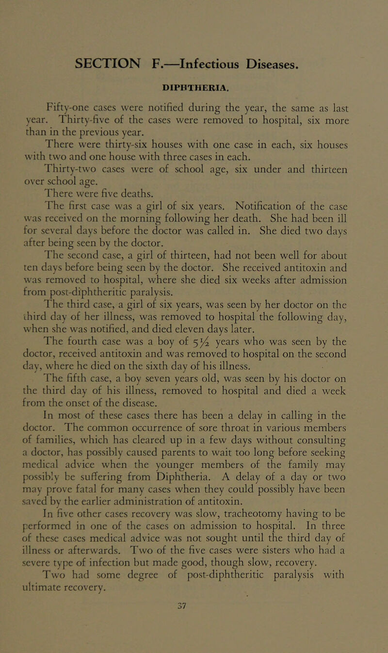 SECTION F.—Infectious Diseases. DIPHTHERIA. Fifty-one cases were notified during the year, the same as last year. Thirty-five of the cases were removed to hospital, six more than in the previous year. There were thirty-six houses with one case in each, six houses with two and one house with three cases in each. Thirty-two cases were of school age, six under and thirteen over school age. There were five deaths. The first case was a girl of six years. Notification of the case was received on the morning following her death. She had been ill for several days before the doctor was called in. She died two days after being seen by the doctor. The second case, a girl of thirteen, had not been well for about ten days before being seen by the doctor. She received antitoxin and was removed to hospital, where she died six weeks after admission from post-diphtheritic paralysis. The third case, a girl of six years, was seen by her doctor on the third day of her illness, was removed to hospital the following day, when she was notified, and died eleven days later. The fourth case was a boy of 5^4 years who was seen by the doctor, received antitoxin and was removed to hospital on the second day, where he died on the sixth day of his illness. The fifth case, a boy seven years old, was seen by his doctor on the third day of his illness, removed to hospital and died a week from the onset of the disease. In most of these cases there has been a delay in calling in the doctor. The common occurrence of sore throat in various members of families, which has cleared up in a few days without consulting a doctor, has possibly caused parents to wait too long before seeking medical advice when the younger members of the family may possibly be suffering from Diphtheria. A delay of a day or two may prove fatal for many cases when they could possibly have been saved by the earlier administration of antitoxin. In five other cases recovery was slow, tracheotomy having to be performed in one of the cases on admission to hospital. In three of these cases medical advice was not sought until the third day of illness or afterwards. Two of the five cases were sisters who had a severe type of infection but made good, though slow, recovery. Two had some degree of post-diphtheritic paralysis with ultimate recovery.