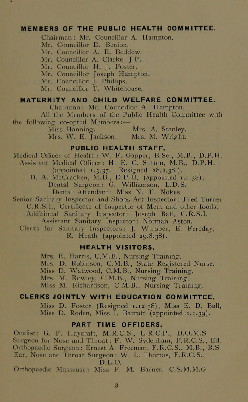 MEMBERS OF THE PUBLIC HEALTH COMMITTEE. Chairman : Mr. Councillor A. Hampton. Mr. Councillor D. Bcnion. Mr. Councillor A. E. Bcddow. Mr. Councillor A. Clarke, J.P. Mr. Councillor H. J. Foster. Mr. Councillor Joseph Hampton. Mr. Councillor J. Phillips. Mr. Councillor T. Whitehouse. MATERNITY AND CHILD WELFARE COMMITTEE. Chairman: Mr. Councillor A Hampton. .All the Members of the Public Health Committee with the following- co-opted Members:— Miss Hanning-. Mrs. A. Stanley. Mrs. W. E. Jackson. Mrs. M. Wrig-ht. PUBLIC HEALTH STAFF. Medical Officer of Health: W. F. Gapper, B.Sc., M.B., D.P.H. .Assistant Medical Officer; H. E. C. Sutton, M.B., D.P.H. (appointed 1.5.37. Resigned 28.2.38.). D. .A. McCracken, M.B., D.P.H. (appointed 1.4.38). Dental Surgeon: G. Williamson, L.D.S. Dental Attendant: Miss N. T. Nokes. Senior Sanitary Inspector and Shops Act Inspector: Fred Turner C.R.S.I., Certificate of Inspector of Meat and other foods. .Additional Sanitary Inspector: Jo.seph Ball, C.R.S.I. .Assistant Sanitary Inspector; Norman Aston. Clerks for Sanitary Inspectors: J. Winsper, E. Fereday, R. Heath (appointed 29.8.38). HEALTH VISITORS. Mrs. E. Harris, C.M.B., Nursing Training. Mrs. D. Robinson, C.M.B., State Registered Nurse. Miss D. Watwood, C.M.B., Nursing Training. Mrs. M. Rowley, C.M.B., Nursing Training. Miss M. Richardson, C.M.B., Nursing Training. CLERKS JOINTLY WITH EDUCATION COMMITTEE. Miss D. Foster (Resigned 1.12.38), Miss E. D. Ball, Miss D. Roden, Miss I. Barratt (appointed 1.1.39). PART TIME OFFICERS. Oculist: G. F. Haycraft, M.R.C.S., L.R.C.P., D.O.M.S. Surgeon for Nose and Throat: F. W. Sydenham, F.R.C.S., Ed. Orthopaedic .Surgeon: Ernest A. Freeman, F.R.C.S., M.B., B.S. Ear, Nose and Throat Surgeon: W. L. Thomas, F.R.C.S., D.L.O. Orthopaedic Masseuse: Miss F. M. Barnes, C.S.M.M.G.