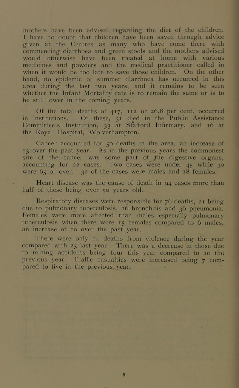 mothers have been advised regarding the diet of the children. 1 have no doubt that children have been saved through advice given at the Centres ■ as many who have come there with commencing diarrhoea and green stools and the mothers advised would otherwise have been treated at home with various medicines and powders and the medical practitioner called in when it would be too late to save those children. On the other hand, no epidemic of summer diarrhoea has occurred in this area during the last two years, and it remains to be seen whether the Infant Mortality rate is to remain the same or is to be still lower in the coming years. Of the total deaths of 417, 112 or 26.8 per cent, occurred in institutions. Of these, 31 died in the Public .Assistance Committee’s Institution, 33 at Stafford Infirmary, and 16 at the Royal Hospital, Wolverhampton. Cancer accounted for 50 deaths in the area, an increase of 13 over the past year. As in the previous years the commonest site of the cancer was some part of .the digestive organs, accounting for 22 cases. Two cases were under 45 while 30 were 65 or over. 32 of the cases were males and 18 females. Heart disease was the cause of death in 94 cases more than half of these being over 50 years old. Respiratory diseases were responsible for 76 deaths, 21 being due to pulmonary tuberculosis, 16 bronchitis and 36 pneumonia. Females were more affected than males especially pulmonary tuberculosis when there were 15 females compared to 6 males, an increase of 10 over the past year. There were only 14 deaths from violence during the year compared with 25 last year. There was a decrease in those due to mining accidents being four this year compared to 10 the previous year. Traffic casualties were increased being 7 com- pared to five in the previous, year.