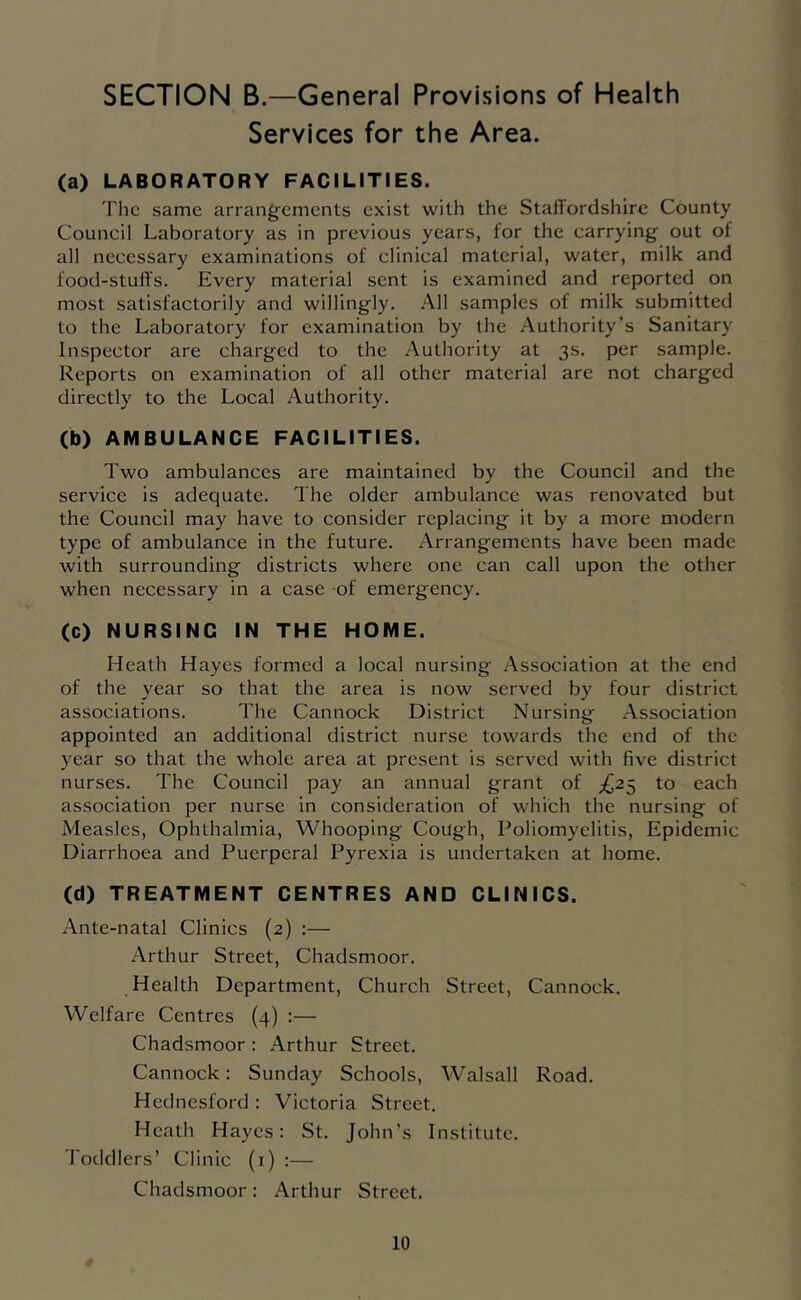 SECTION B.—General Provisions of Health Services for the Area. (a) LABORATORY FACILITIES. The same arrangements exist with the Staffordshire County Council Laboratory as in previous years, for the carrying out of all necessary examinations of clinical material, water, milk and food-stuff's. Every material sent is examined and reported on most satisfactorily and willingly. .■\11 samples of milk submitted to the Laboratory for examination by the Authority’s Sanitary Inspector are charged to the Authority at 3s. per sample. Reports on examination of all other material are not charged directly to the Local Authority. (b) AMBULANCE FACILITIES. Two ambulances are maintained by the Council and the service is adequate. The older ambulance was renovated but the Council may have to consider replacing it by a more modern type of ambulance in the future. Arrangements have been made with surrounding districts where one can call upon the other when necessary in a case of emergency. (C) NURSING IN THE HOME. Heath Hayes formed a local nursing Association at the end of the year so that the area is now served by four district associations. The Cannock District Nursing Association appointed an additional district nurse towards the end of the year so that the whole area at present is served with five district nurses. The Council pay an annual grant of ;^25 to each association per nurse in consideration of which the nursing of Measles, Ophthalmia, Whooping Cough, Poliomyelitis, Epidemic Diarrhoea and Puerperal Pyrexia is undertaken at home. (d) TREATMENT CENTRES AND CLINICS. Ante-natal Clinics (2) :— Arthur Street, Chadsmoor. Health Department, Church Street, Cannock. Welfare Centres (4) :— Chadsmoor: Arthur Street. Cannock: Sunday Schools, Walsall Road. Hednesford ; Victoria Street. Heath Hayes: St. John’s Institute. Toddlers’ Clinic (i) :— Chadsmoor: Arthur Street.