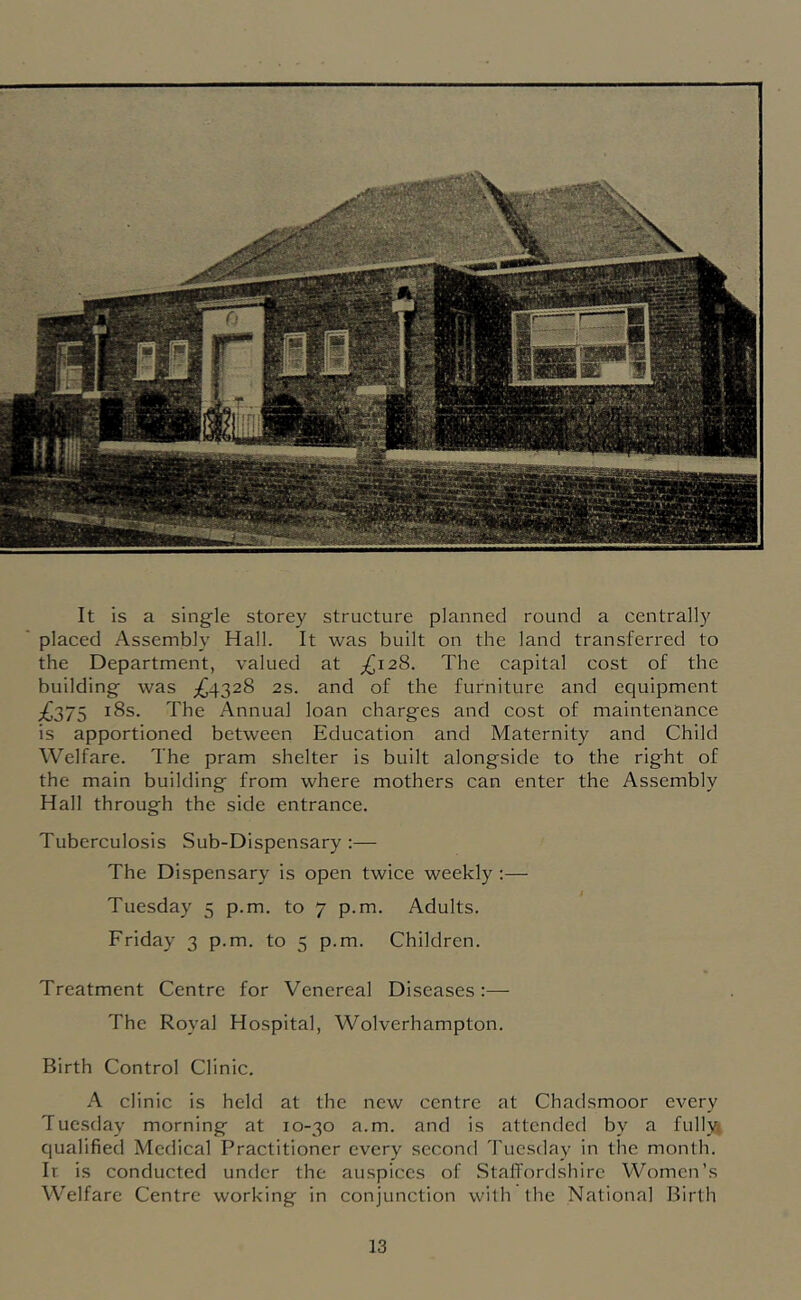 It is a single storey structure planned round a centrally placed Assembly Hall. It was built on the land transferred to the Department, valued at The capital cost of the building was ;^4328 2s. and of the furniture and equipment £,27S The Annua] loan charges and cost of maintenance is apportioned between Education and Maternity and Child Welfare. The pram shelter is built alongside to the right of the main building from where mothers can enter the Assembly Hall through the side entrance. Tuberculosis Sub-Dispensary:— The Dispensary is open twice weekly :— Tuesday 5 p.m. to 7 p.m. Adults. Friday 3 p.m. to 5 p.m. Children. Treatment Centre for Venereal Diseases:— The Royal Hospital, Wolverhampton. Birth Control Clinic. A clinic is held at the new centre at Chadsmoor every Tuesday morning at 10-30 a.m. and is attended by a fully; qualified Medical Practitioner every second Tuesday in the month. It. is conducted under the auspices of StalTordshlrc Women’s Welfare Centre working in conjunction with the National Birth